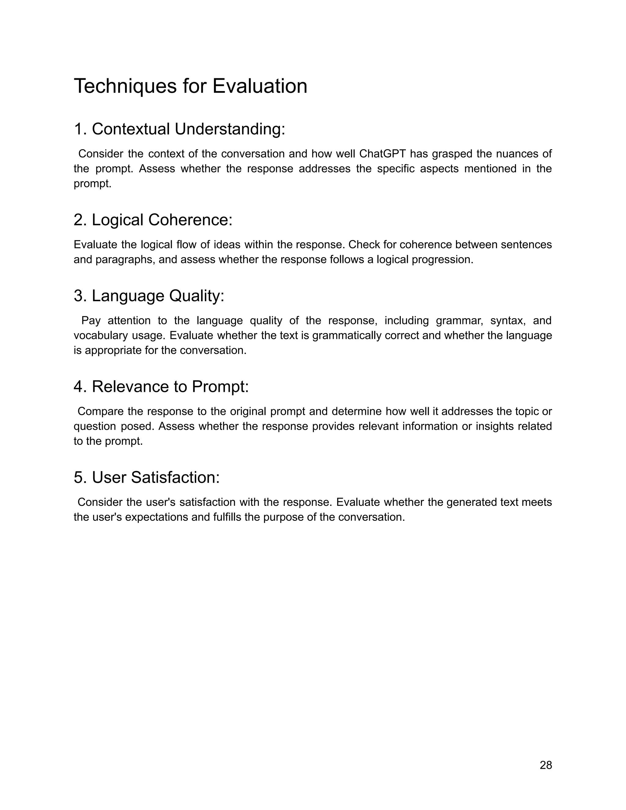 Techniques for Evaluation
1. Contextual Understanding:
Consider the context of the conversation and how well ChatGPT has grasped the nuances of
the prompt. Assess whether the response addresses the specific aspects mentioned in the
prompt.
2. Logical Coherence:
Evaluate the logical flow of ideas within the response. Check for coherence between sentences
and paragraphs, and assess whether the response follows a logical progression.
3. Language Quality:
Pay attention to the language quality of the response, including grammar, syntax, and
vocabulary usage. Evaluate whether the text is grammatically correct and whether the language
is appropriate for the conversation.
4. Relevance to Prompt:
Compare the response to the original prompt and determine how well it addresses the topic or
question posed. Assess whether the response provides relevant information or insights related
to the prompt.
5. User Satisfaction:
Consider the user's satisfaction with the response. Evaluate whether the generated text meets
the user's expectations and fulfills the purpose of the conversation.
28
 