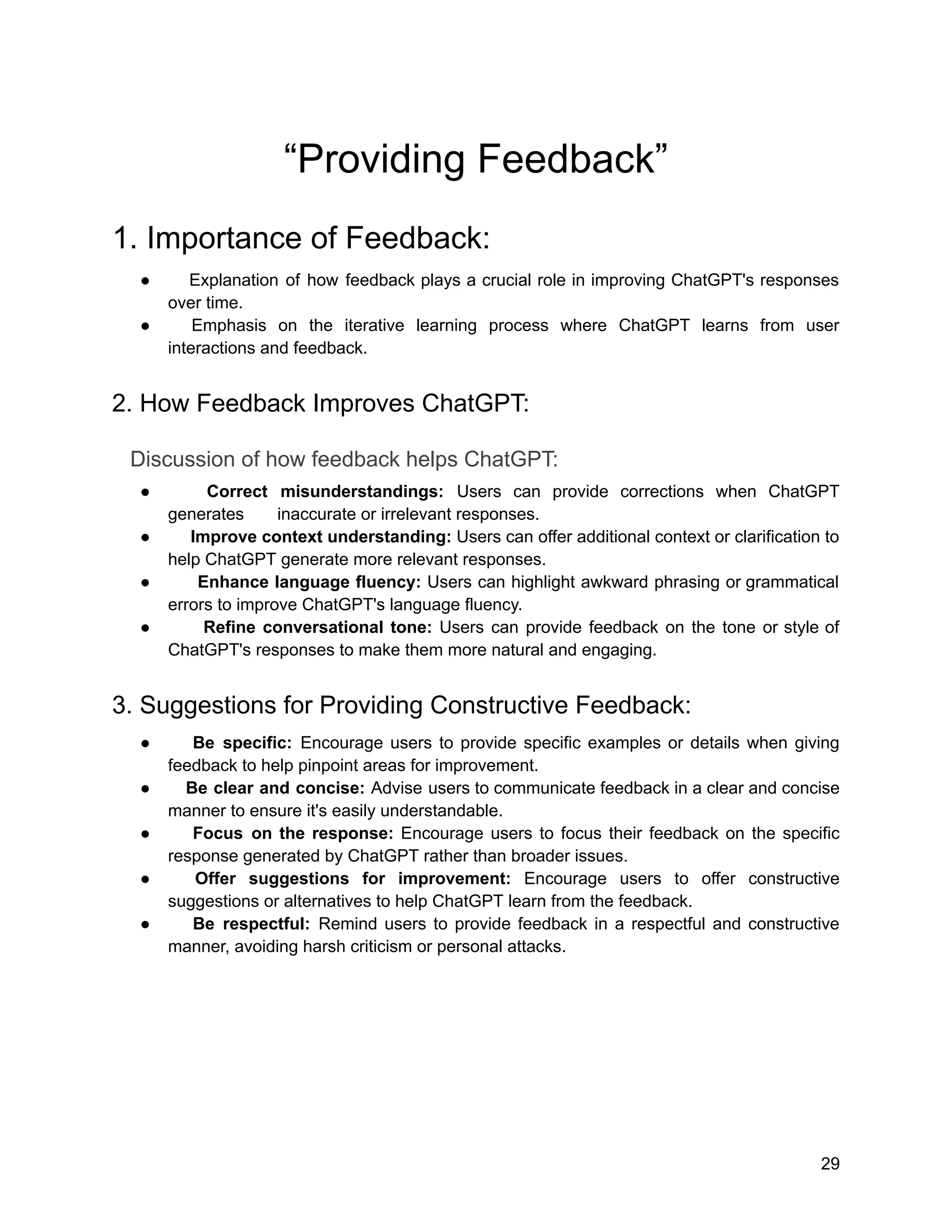 “Providing Feedback”
1. Importance of Feedback:
● Explanation of how feedback plays a crucial role in improving ChatGPT's responses
over time.
● Emphasis on the iterative learning process where ChatGPT learns from user
interactions and feedback.
2. How Feedback Improves ChatGPT:
Discussion of how feedback helps ChatGPT:
● Correct misunderstandings: Users can provide corrections when ChatGPT
generates inaccurate or irrelevant responses.
● Improve context understanding: Users can offer additional context or clarification to
help ChatGPT generate more relevant responses.
● Enhance language fluency: Users can highlight awkward phrasing or grammatical
errors to improve ChatGPT's language fluency.
● Refine conversational tone: Users can provide feedback on the tone or style of
ChatGPT's responses to make them more natural and engaging.
3. Suggestions for Providing Constructive Feedback:
● Be specific: Encourage users to provide specific examples or details when giving
feedback to help pinpoint areas for improvement.
● Be clear and concise: Advise users to communicate feedback in a clear and concise
manner to ensure it's easily understandable.
● Focus on the response: Encourage users to focus their feedback on the specific
response generated by ChatGPT rather than broader issues.
● Offer suggestions for improvement: Encourage users to offer constructive
suggestions or alternatives to help ChatGPT learn from the feedback.
● Be respectful: Remind users to provide feedback in a respectful and constructive
manner, avoiding harsh criticism or personal attacks.
29
 