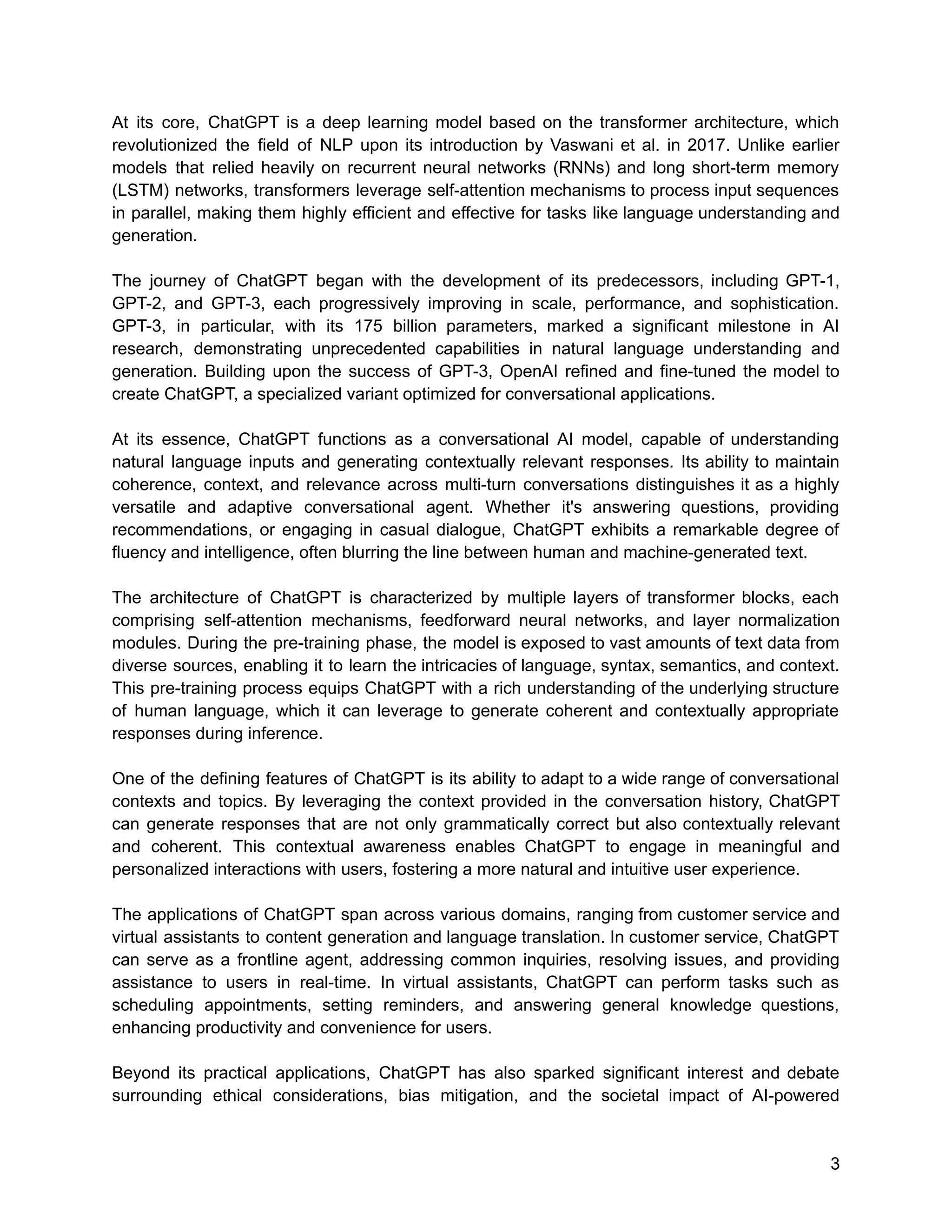 At its core, ChatGPT is a deep learning model based on the transformer architecture, which
revolutionized the field of NLP upon its introduction by Vaswani et al. in 2017. Unlike earlier
models that relied heavily on recurrent neural networks (RNNs) and long short-term memory
(LSTM) networks, transformers leverage self-attention mechanisms to process input sequences
in parallel, making them highly efficient and effective for tasks like language understanding and
generation.
The journey of ChatGPT began with the development of its predecessors, including GPT-1,
GPT-2, and GPT-3, each progressively improving in scale, performance, and sophistication.
GPT-3, in particular, with its 175 billion parameters, marked a significant milestone in AI
research, demonstrating unprecedented capabilities in natural language understanding and
generation. Building upon the success of GPT-3, OpenAI refined and fine-tuned the model to
create ChatGPT, a specialized variant optimized for conversational applications.
At its essence, ChatGPT functions as a conversational AI model, capable of understanding
natural language inputs and generating contextually relevant responses. Its ability to maintain
coherence, context, and relevance across multi-turn conversations distinguishes it as a highly
versatile and adaptive conversational agent. Whether it's answering questions, providing
recommendations, or engaging in casual dialogue, ChatGPT exhibits a remarkable degree of
fluency and intelligence, often blurring the line between human and machine-generated text.
The architecture of ChatGPT is characterized by multiple layers of transformer blocks, each
comprising self-attention mechanisms, feedforward neural networks, and layer normalization
modules. During the pre-training phase, the model is exposed to vast amounts of text data from
diverse sources, enabling it to learn the intricacies of language, syntax, semantics, and context.
This pre-training process equips ChatGPT with a rich understanding of the underlying structure
of human language, which it can leverage to generate coherent and contextually appropriate
responses during inference.
One of the defining features of ChatGPT is its ability to adapt to a wide range of conversational
contexts and topics. By leveraging the context provided in the conversation history, ChatGPT
can generate responses that are not only grammatically correct but also contextually relevant
and coherent. This contextual awareness enables ChatGPT to engage in meaningful and
personalized interactions with users, fostering a more natural and intuitive user experience.
The applications of ChatGPT span across various domains, ranging from customer service and
virtual assistants to content generation and language translation. In customer service, ChatGPT
can serve as a frontline agent, addressing common inquiries, resolving issues, and providing
assistance to users in real-time. In virtual assistants, ChatGPT can perform tasks such as
scheduling appointments, setting reminders, and answering general knowledge questions,
enhancing productivity and convenience for users.
Beyond its practical applications, ChatGPT has also sparked significant interest and debate
surrounding ethical considerations, bias mitigation, and the societal impact of AI-powered
3
 