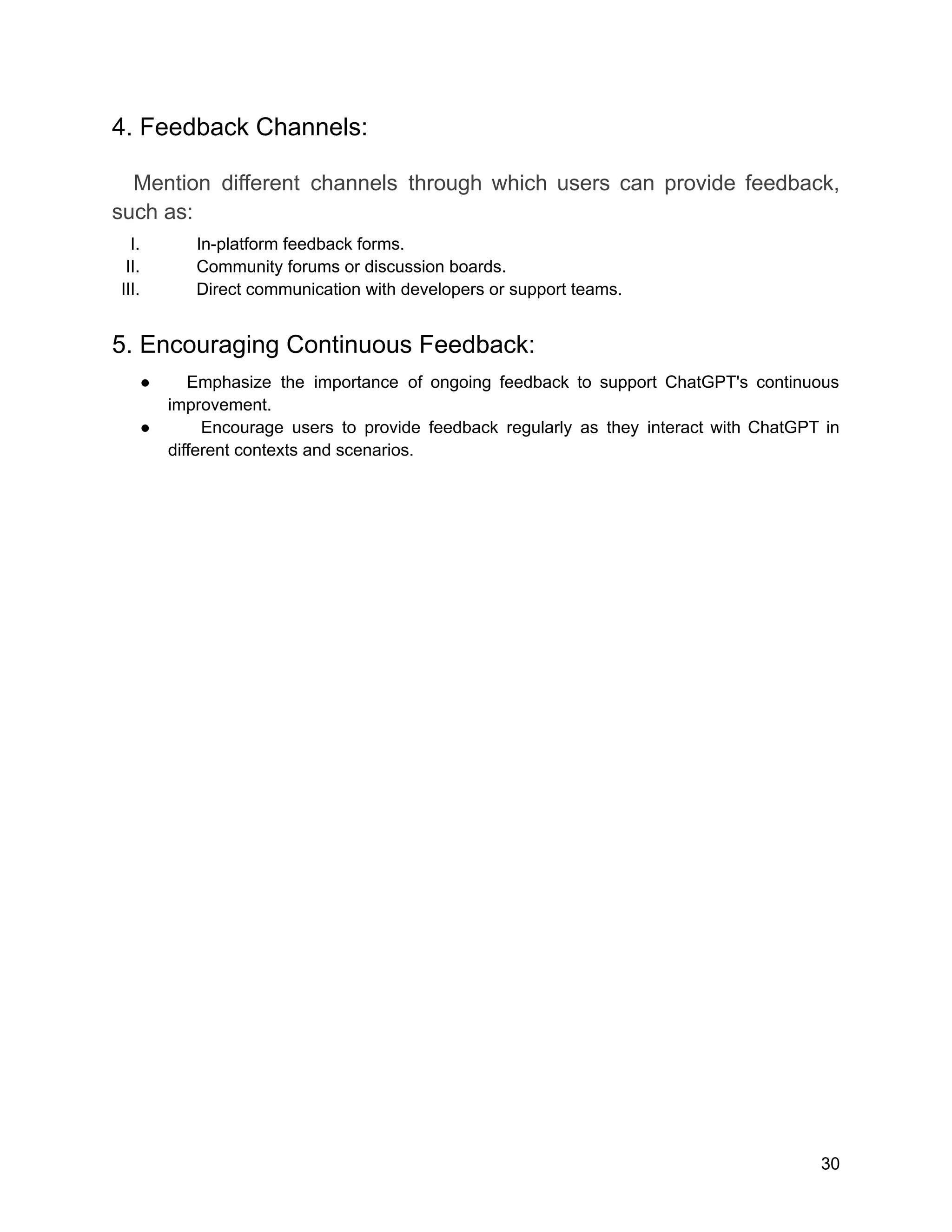 4. Feedback Channels:
Mention different channels through which users can provide feedback,
such as:
I. In-platform feedback forms.
II. Community forums or discussion boards.
III. Direct communication with developers or support teams.
5. Encouraging Continuous Feedback:
● Emphasize the importance of ongoing feedback to support ChatGPT's continuous
improvement.
● Encourage users to provide feedback regularly as they interact with ChatGPT in
different contexts and scenarios.
30
 