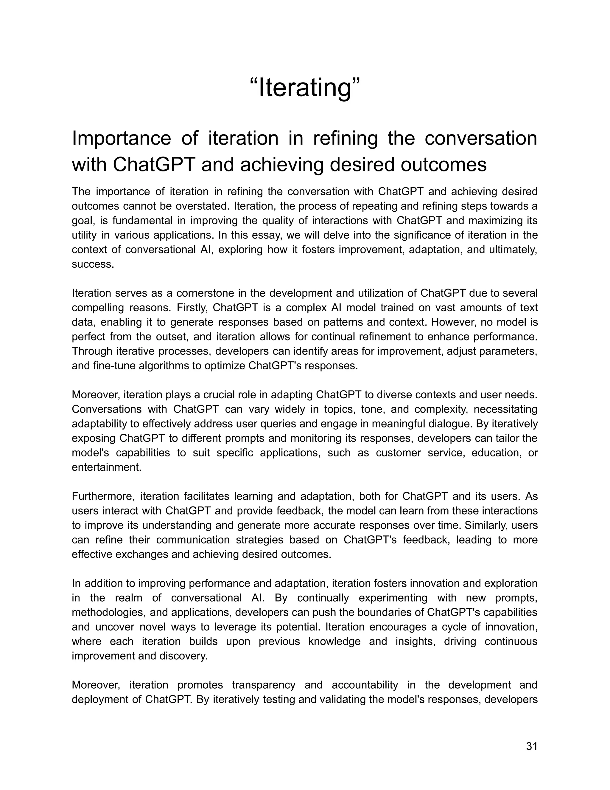 “Iterating”
Importance of iteration in refining the conversation
with ChatGPT and achieving desired outcomes
The importance of iteration in refining the conversation with ChatGPT and achieving desired
outcomes cannot be overstated. Iteration, the process of repeating and refining steps towards a
goal, is fundamental in improving the quality of interactions with ChatGPT and maximizing its
utility in various applications. In this essay, we will delve into the significance of iteration in the
context of conversational AI, exploring how it fosters improvement, adaptation, and ultimately,
success.
Iteration serves as a cornerstone in the development and utilization of ChatGPT due to several
compelling reasons. Firstly, ChatGPT is a complex AI model trained on vast amounts of text
data, enabling it to generate responses based on patterns and context. However, no model is
perfect from the outset, and iteration allows for continual refinement to enhance performance.
Through iterative processes, developers can identify areas for improvement, adjust parameters,
and fine-tune algorithms to optimize ChatGPT's responses.
Moreover, iteration plays a crucial role in adapting ChatGPT to diverse contexts and user needs.
Conversations with ChatGPT can vary widely in topics, tone, and complexity, necessitating
adaptability to effectively address user queries and engage in meaningful dialogue. By iteratively
exposing ChatGPT to different prompts and monitoring its responses, developers can tailor the
model's capabilities to suit specific applications, such as customer service, education, or
entertainment.
Furthermore, iteration facilitates learning and adaptation, both for ChatGPT and its users. As
users interact with ChatGPT and provide feedback, the model can learn from these interactions
to improve its understanding and generate more accurate responses over time. Similarly, users
can refine their communication strategies based on ChatGPT's feedback, leading to more
effective exchanges and achieving desired outcomes.
In addition to improving performance and adaptation, iteration fosters innovation and exploration
in the realm of conversational AI. By continually experimenting with new prompts,
methodologies, and applications, developers can push the boundaries of ChatGPT's capabilities
and uncover novel ways to leverage its potential. Iteration encourages a cycle of innovation,
where each iteration builds upon previous knowledge and insights, driving continuous
improvement and discovery.
Moreover, iteration promotes transparency and accountability in the development and
deployment of ChatGPT. By iteratively testing and validating the model's responses, developers
31
 
