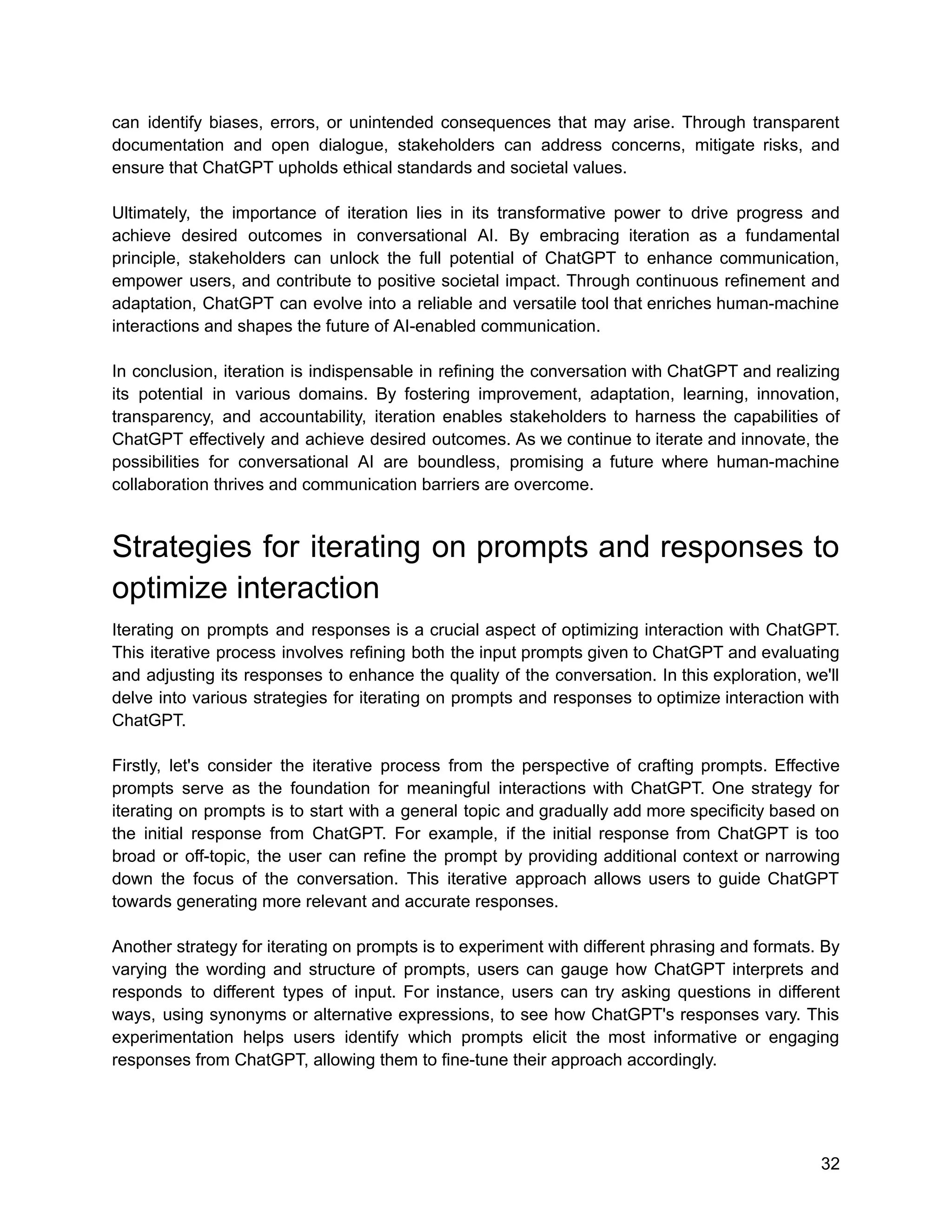 can identify biases, errors, or unintended consequences that may arise. Through transparent
documentation and open dialogue, stakeholders can address concerns, mitigate risks, and
ensure that ChatGPT upholds ethical standards and societal values.
Ultimately, the importance of iteration lies in its transformative power to drive progress and
achieve desired outcomes in conversational AI. By embracing iteration as a fundamental
principle, stakeholders can unlock the full potential of ChatGPT to enhance communication,
empower users, and contribute to positive societal impact. Through continuous refinement and
adaptation, ChatGPT can evolve into a reliable and versatile tool that enriches human-machine
interactions and shapes the future of AI-enabled communication.
In conclusion, iteration is indispensable in refining the conversation with ChatGPT and realizing
its potential in various domains. By fostering improvement, adaptation, learning, innovation,
transparency, and accountability, iteration enables stakeholders to harness the capabilities of
ChatGPT effectively and achieve desired outcomes. As we continue to iterate and innovate, the
possibilities for conversational AI are boundless, promising a future where human-machine
collaboration thrives and communication barriers are overcome.
Strategies for iterating on prompts and responses to
optimize interaction
Iterating on prompts and responses is a crucial aspect of optimizing interaction with ChatGPT.
This iterative process involves refining both the input prompts given to ChatGPT and evaluating
and adjusting its responses to enhance the quality of the conversation. In this exploration, we'll
delve into various strategies for iterating on prompts and responses to optimize interaction with
ChatGPT.
Firstly, let's consider the iterative process from the perspective of crafting prompts. Effective
prompts serve as the foundation for meaningful interactions with ChatGPT. One strategy for
iterating on prompts is to start with a general topic and gradually add more specificity based on
the initial response from ChatGPT. For example, if the initial response from ChatGPT is too
broad or off-topic, the user can refine the prompt by providing additional context or narrowing
down the focus of the conversation. This iterative approach allows users to guide ChatGPT
towards generating more relevant and accurate responses.
Another strategy for iterating on prompts is to experiment with different phrasing and formats. By
varying the wording and structure of prompts, users can gauge how ChatGPT interprets and
responds to different types of input. For instance, users can try asking questions in different
ways, using synonyms or alternative expressions, to see how ChatGPT's responses vary. This
experimentation helps users identify which prompts elicit the most informative or engaging
responses from ChatGPT, allowing them to fine-tune their approach accordingly.
32
 
