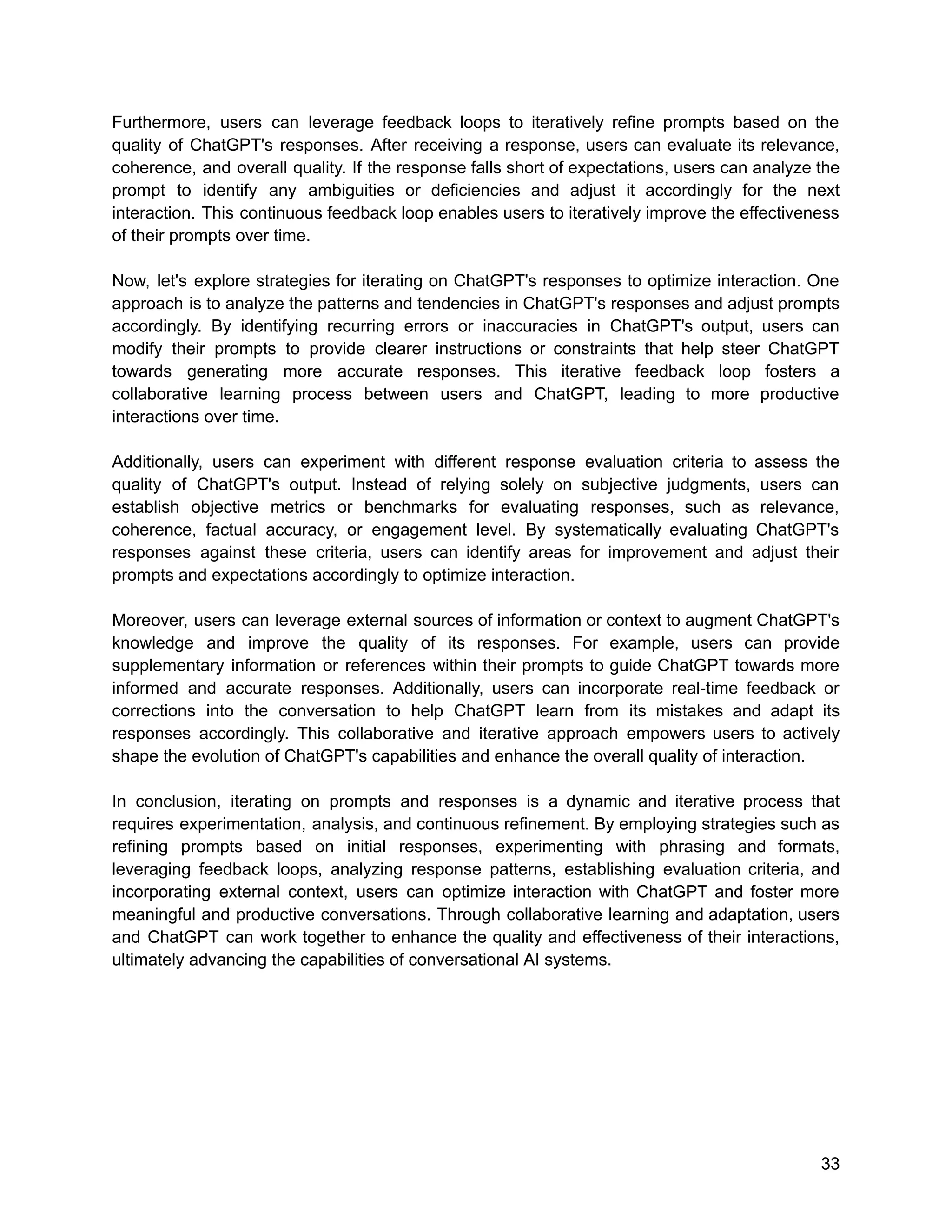 Furthermore, users can leverage feedback loops to iteratively refine prompts based on the
quality of ChatGPT's responses. After receiving a response, users can evaluate its relevance,
coherence, and overall quality. If the response falls short of expectations, users can analyze the
prompt to identify any ambiguities or deficiencies and adjust it accordingly for the next
interaction. This continuous feedback loop enables users to iteratively improve the effectiveness
of their prompts over time.
Now, let's explore strategies for iterating on ChatGPT's responses to optimize interaction. One
approach is to analyze the patterns and tendencies in ChatGPT's responses and adjust prompts
accordingly. By identifying recurring errors or inaccuracies in ChatGPT's output, users can
modify their prompts to provide clearer instructions or constraints that help steer ChatGPT
towards generating more accurate responses. This iterative feedback loop fosters a
collaborative learning process between users and ChatGPT, leading to more productive
interactions over time.
Additionally, users can experiment with different response evaluation criteria to assess the
quality of ChatGPT's output. Instead of relying solely on subjective judgments, users can
establish objective metrics or benchmarks for evaluating responses, such as relevance,
coherence, factual accuracy, or engagement level. By systematically evaluating ChatGPT's
responses against these criteria, users can identify areas for improvement and adjust their
prompts and expectations accordingly to optimize interaction.
Moreover, users can leverage external sources of information or context to augment ChatGPT's
knowledge and improve the quality of its responses. For example, users can provide
supplementary information or references within their prompts to guide ChatGPT towards more
informed and accurate responses. Additionally, users can incorporate real-time feedback or
corrections into the conversation to help ChatGPT learn from its mistakes and adapt its
responses accordingly. This collaborative and iterative approach empowers users to actively
shape the evolution of ChatGPT's capabilities and enhance the overall quality of interaction.
In conclusion, iterating on prompts and responses is a dynamic and iterative process that
requires experimentation, analysis, and continuous refinement. By employing strategies such as
refining prompts based on initial responses, experimenting with phrasing and formats,
leveraging feedback loops, analyzing response patterns, establishing evaluation criteria, and
incorporating external context, users can optimize interaction with ChatGPT and foster more
meaningful and productive conversations. Through collaborative learning and adaptation, users
and ChatGPT can work together to enhance the quality and effectiveness of their interactions,
ultimately advancing the capabilities of conversational AI systems.
33
 