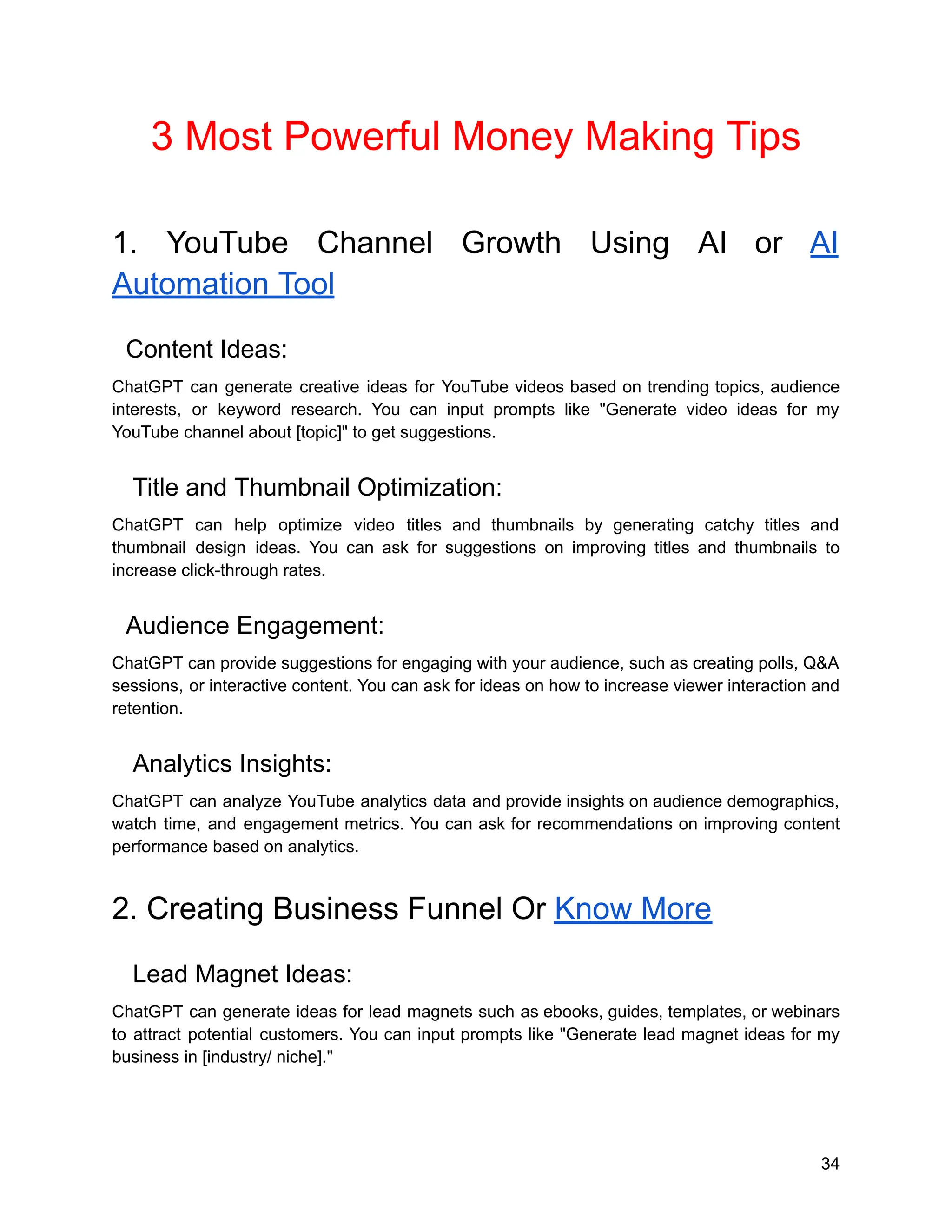 3 Most Powerful Money Making Tips
1. YouTube Channel Growth Using AI or AI
Automation Tool
Content Ideas:
ChatGPT can generate creative ideas for YouTube videos based on trending topics, audience
interests, or keyword research. You can input prompts like "Generate video ideas for my
YouTube channel about [topic]" to get suggestions.
Title and Thumbnail Optimization:
ChatGPT can help optimize video titles and thumbnails by generating catchy titles and
thumbnail design ideas. You can ask for suggestions on improving titles and thumbnails to
increase click-through rates.
Audience Engagement:
ChatGPT can provide suggestions for engaging with your audience, such as creating polls, Q&A
sessions, or interactive content. You can ask for ideas on how to increase viewer interaction and
retention.
Analytics Insights:
ChatGPT can analyze YouTube analytics data and provide insights on audience demographics,
watch time, and engagement metrics. You can ask for recommendations on improving content
performance based on analytics.
2. Creating Business Funnel Or Know More
Lead Magnet Ideas:
ChatGPT can generate ideas for lead magnets such as ebooks, guides, templates, or webinars
to attract potential customers. You can input prompts like "Generate lead magnet ideas for my
business in [industry/ niche]."
34
 