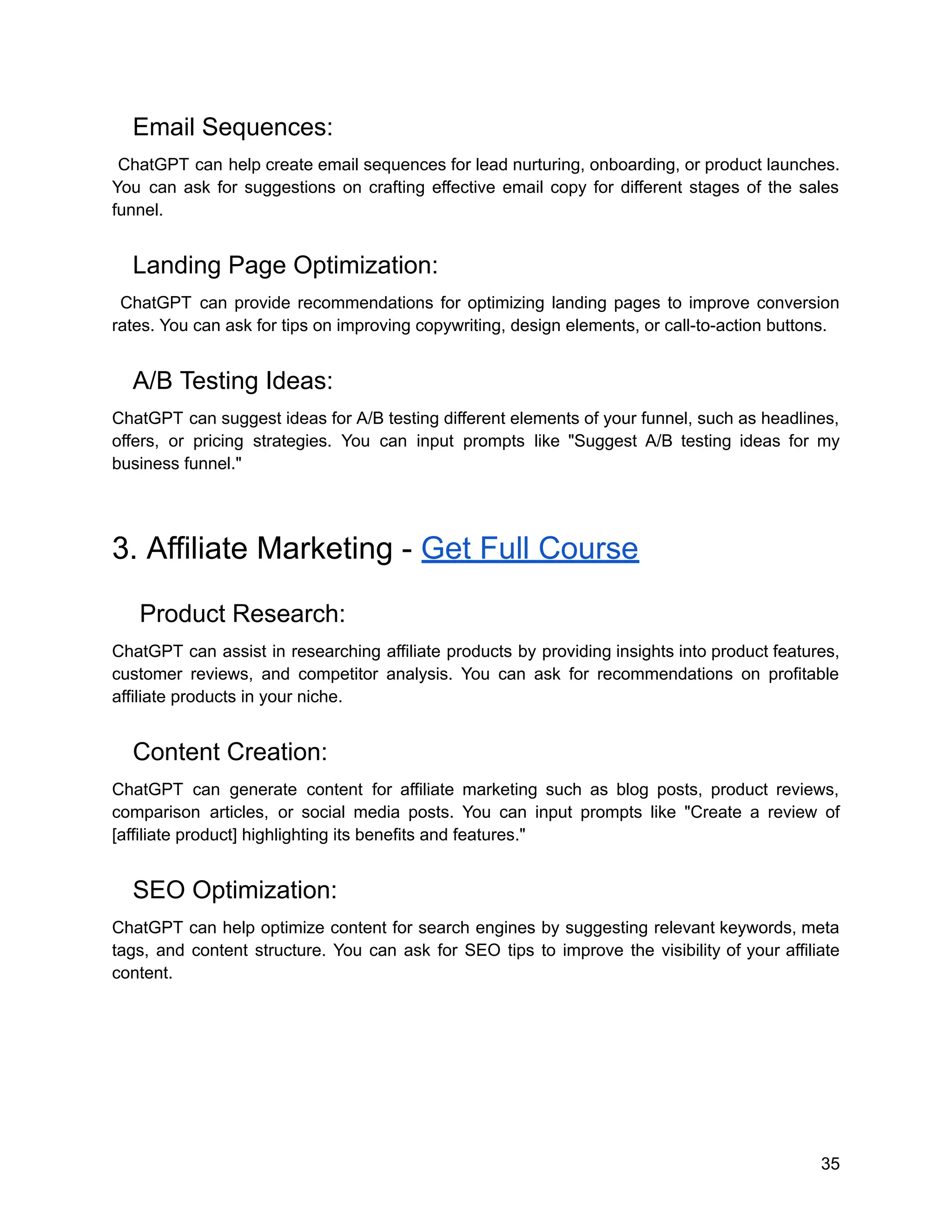 Email Sequences:
ChatGPT can help create email sequences for lead nurturing, onboarding, or product launches.
You can ask for suggestions on crafting effective email copy for different stages of the sales
funnel.
Landing Page Optimization:
ChatGPT can provide recommendations for optimizing landing pages to improve conversion
rates. You can ask for tips on improving copywriting, design elements, or call-to-action buttons.
A/B Testing Ideas:
ChatGPT can suggest ideas for A/B testing different elements of your funnel, such as headlines,
offers, or pricing strategies. You can input prompts like "Suggest A/B testing ideas for my
business funnel."
3. Affiliate Marketing - Get Full Course
Product Research:
ChatGPT can assist in researching affiliate products by providing insights into product features,
customer reviews, and competitor analysis. You can ask for recommendations on profitable
affiliate products in your niche.
Content Creation:
ChatGPT can generate content for affiliate marketing such as blog posts, product reviews,
comparison articles, or social media posts. You can input prompts like "Create a review of
[affiliate product] highlighting its benefits and features."
SEO Optimization:
ChatGPT can help optimize content for search engines by suggesting relevant keywords, meta
tags, and content structure. You can ask for SEO tips to improve the visibility of your affiliate
content.
35
 