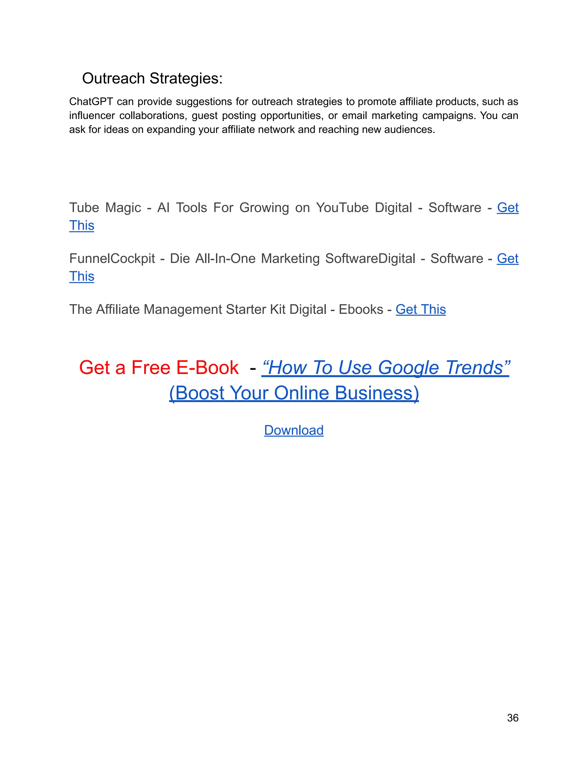 Outreach Strategies:
ChatGPT can provide suggestions for outreach strategies to promote affiliate products, such as
influencer collaborations, guest posting opportunities, or email marketing campaigns. You can
ask for ideas on expanding your affiliate network and reaching new audiences.
Tube Magic - AI Tools For Growing on YouTube Digital - Software - Get
This
FunnelCockpit - Die All-In-One Marketing SoftwareDigital - Software - Get
This
The Affiliate Management Starter Kit Digital - Ebooks - Get This
Get a Free E-Book - “How To Use Google Trends”
(Boost Your Online Business)
Download
36
 