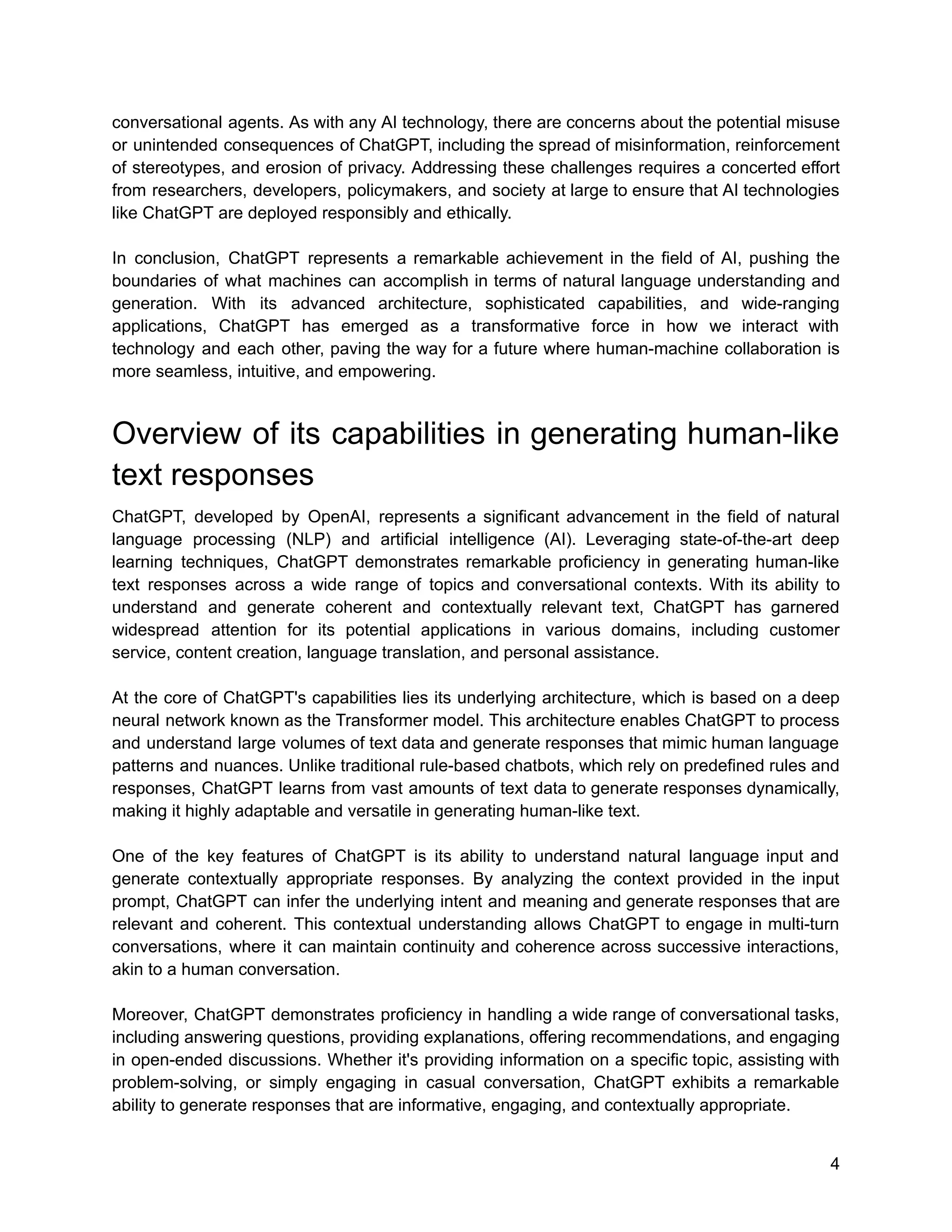 conversational agents. As with any AI technology, there are concerns about the potential misuse
or unintended consequences of ChatGPT, including the spread of misinformation, reinforcement
of stereotypes, and erosion of privacy. Addressing these challenges requires a concerted effort
from researchers, developers, policymakers, and society at large to ensure that AI technologies
like ChatGPT are deployed responsibly and ethically.
In conclusion, ChatGPT represents a remarkable achievement in the field of AI, pushing the
boundaries of what machines can accomplish in terms of natural language understanding and
generation. With its advanced architecture, sophisticated capabilities, and wide-ranging
applications, ChatGPT has emerged as a transformative force in how we interact with
technology and each other, paving the way for a future where human-machine collaboration is
more seamless, intuitive, and empowering.
Overview of its capabilities in generating human-like
text responses
ChatGPT, developed by OpenAI, represents a significant advancement in the field of natural
language processing (NLP) and artificial intelligence (AI). Leveraging state-of-the-art deep
learning techniques, ChatGPT demonstrates remarkable proficiency in generating human-like
text responses across a wide range of topics and conversational contexts. With its ability to
understand and generate coherent and contextually relevant text, ChatGPT has garnered
widespread attention for its potential applications in various domains, including customer
service, content creation, language translation, and personal assistance.
At the core of ChatGPT's capabilities lies its underlying architecture, which is based on a deep
neural network known as the Transformer model. This architecture enables ChatGPT to process
and understand large volumes of text data and generate responses that mimic human language
patterns and nuances. Unlike traditional rule-based chatbots, which rely on predefined rules and
responses, ChatGPT learns from vast amounts of text data to generate responses dynamically,
making it highly adaptable and versatile in generating human-like text.
One of the key features of ChatGPT is its ability to understand natural language input and
generate contextually appropriate responses. By analyzing the context provided in the input
prompt, ChatGPT can infer the underlying intent and meaning and generate responses that are
relevant and coherent. This contextual understanding allows ChatGPT to engage in multi-turn
conversations, where it can maintain continuity and coherence across successive interactions,
akin to a human conversation.
Moreover, ChatGPT demonstrates proficiency in handling a wide range of conversational tasks,
including answering questions, providing explanations, offering recommendations, and engaging
in open-ended discussions. Whether it's providing information on a specific topic, assisting with
problem-solving, or simply engaging in casual conversation, ChatGPT exhibits a remarkable
ability to generate responses that are informative, engaging, and contextually appropriate.
4
 