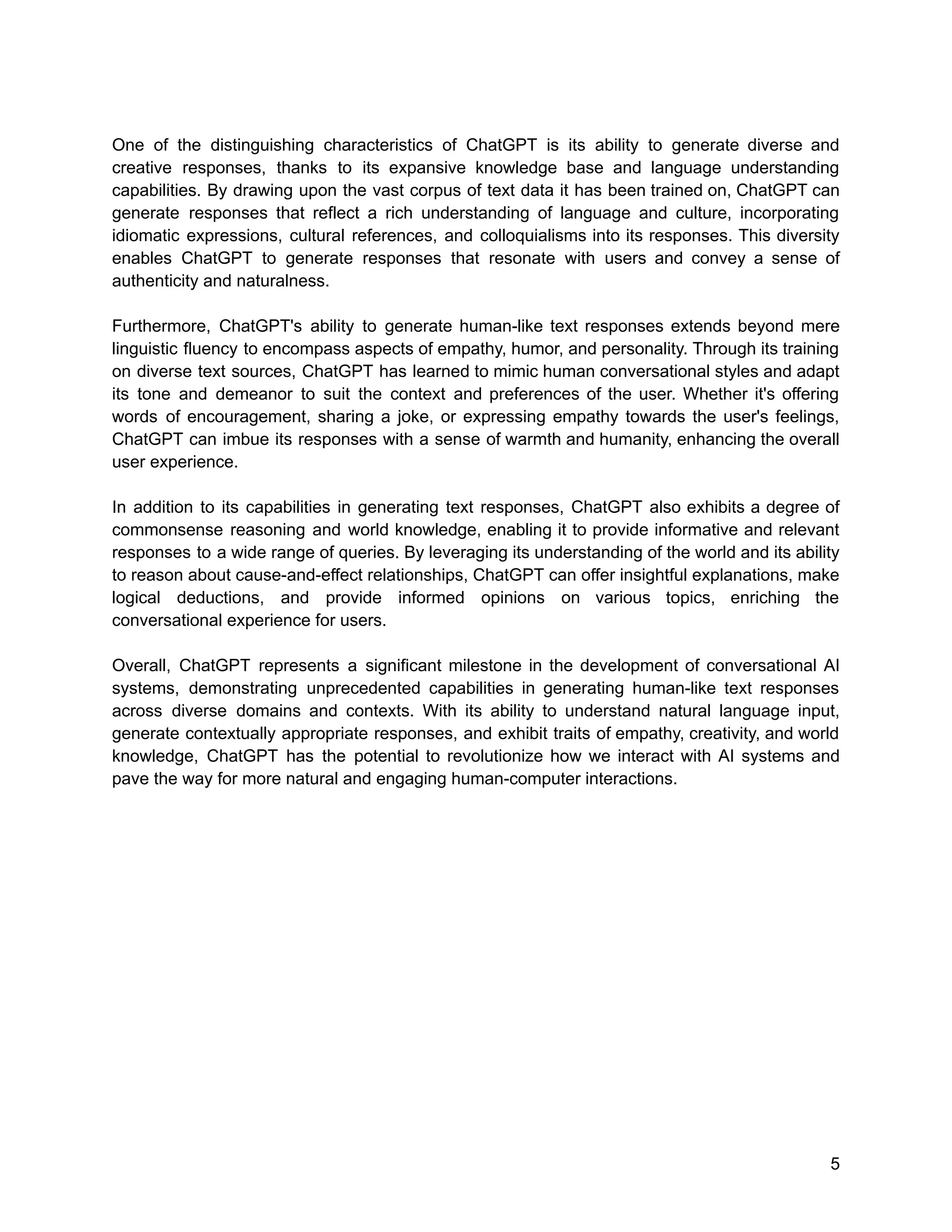 One of the distinguishing characteristics of ChatGPT is its ability to generate diverse and
creative responses, thanks to its expansive knowledge base and language understanding
capabilities. By drawing upon the vast corpus of text data it has been trained on, ChatGPT can
generate responses that reflect a rich understanding of language and culture, incorporating
idiomatic expressions, cultural references, and colloquialisms into its responses. This diversity
enables ChatGPT to generate responses that resonate with users and convey a sense of
authenticity and naturalness.
Furthermore, ChatGPT's ability to generate human-like text responses extends beyond mere
linguistic fluency to encompass aspects of empathy, humor, and personality. Through its training
on diverse text sources, ChatGPT has learned to mimic human conversational styles and adapt
its tone and demeanor to suit the context and preferences of the user. Whether it's offering
words of encouragement, sharing a joke, or expressing empathy towards the user's feelings,
ChatGPT can imbue its responses with a sense of warmth and humanity, enhancing the overall
user experience.
In addition to its capabilities in generating text responses, ChatGPT also exhibits a degree of
commonsense reasoning and world knowledge, enabling it to provide informative and relevant
responses to a wide range of queries. By leveraging its understanding of the world and its ability
to reason about cause-and-effect relationships, ChatGPT can offer insightful explanations, make
logical deductions, and provide informed opinions on various topics, enriching the
conversational experience for users.
Overall, ChatGPT represents a significant milestone in the development of conversational AI
systems, demonstrating unprecedented capabilities in generating human-like text responses
across diverse domains and contexts. With its ability to understand natural language input,
generate contextually appropriate responses, and exhibit traits of empathy, creativity, and world
knowledge, ChatGPT has the potential to revolutionize how we interact with AI systems and
pave the way for more natural and engaging human-computer interactions.
5
 