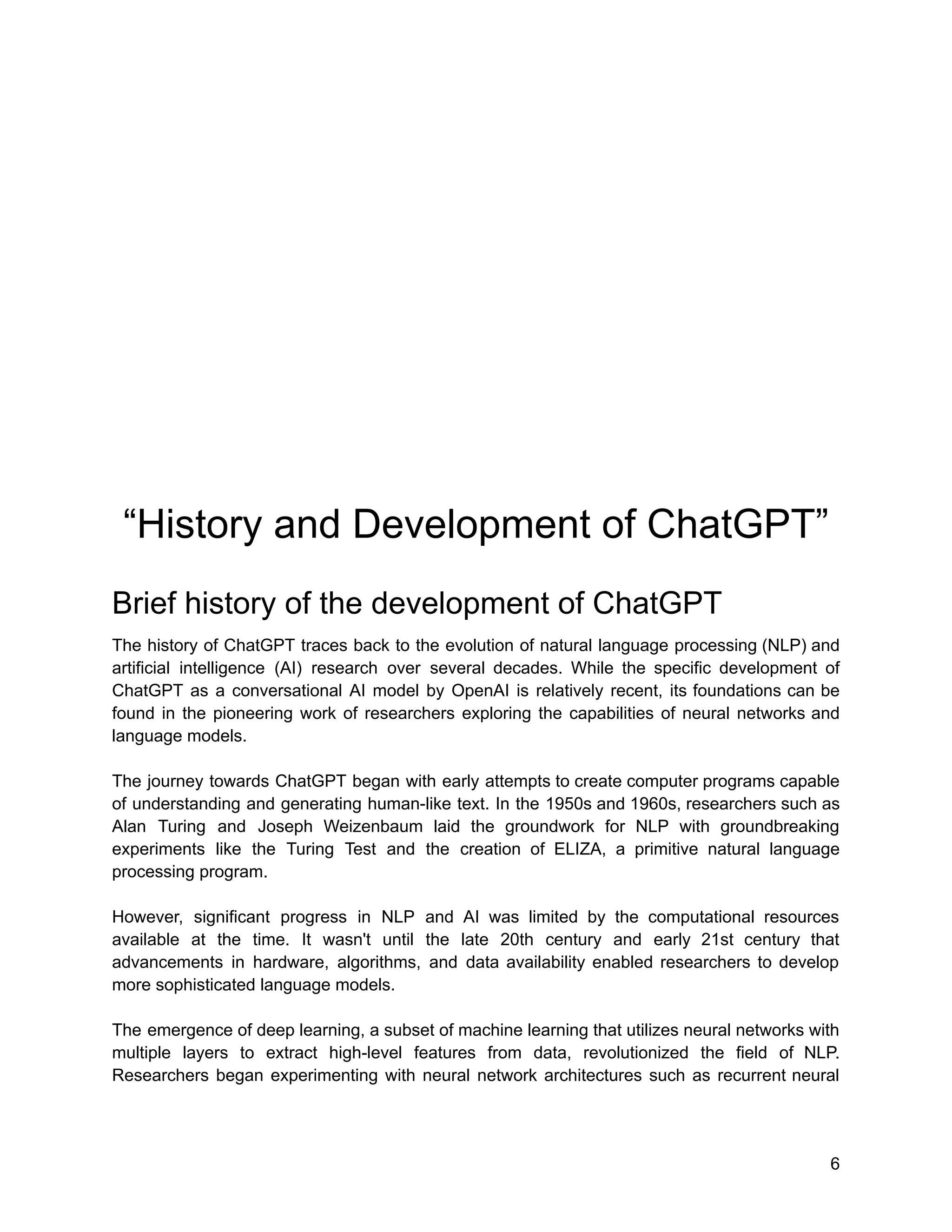 “History and Development of ChatGPT”
Brief history of the development of ChatGPT
The history of ChatGPT traces back to the evolution of natural language processing (NLP) and
artificial intelligence (AI) research over several decades. While the specific development of
ChatGPT as a conversational AI model by OpenAI is relatively recent, its foundations can be
found in the pioneering work of researchers exploring the capabilities of neural networks and
language models.
The journey towards ChatGPT began with early attempts to create computer programs capable
of understanding and generating human-like text. In the 1950s and 1960s, researchers such as
Alan Turing and Joseph Weizenbaum laid the groundwork for NLP with groundbreaking
experiments like the Turing Test and the creation of ELIZA, a primitive natural language
processing program.
However, significant progress in NLP and AI was limited by the computational resources
available at the time. It wasn't until the late 20th century and early 21st century that
advancements in hardware, algorithms, and data availability enabled researchers to develop
more sophisticated language models.
The emergence of deep learning, a subset of machine learning that utilizes neural networks with
multiple layers to extract high-level features from data, revolutionized the field of NLP.
Researchers began experimenting with neural network architectures such as recurrent neural
6
 