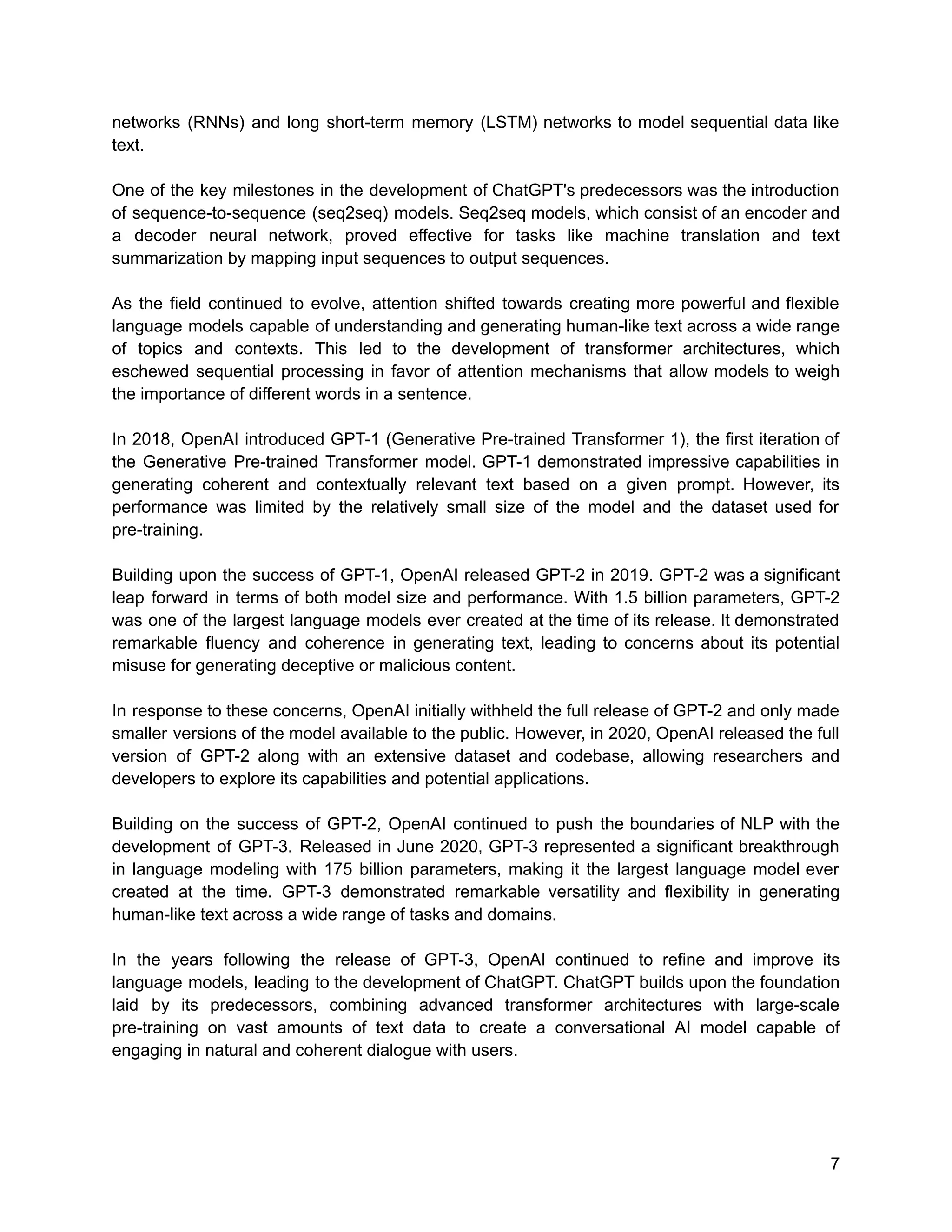 networks (RNNs) and long short-term memory (LSTM) networks to model sequential data like
text.
One of the key milestones in the development of ChatGPT's predecessors was the introduction
of sequence-to-sequence (seq2seq) models. Seq2seq models, which consist of an encoder and
a decoder neural network, proved effective for tasks like machine translation and text
summarization by mapping input sequences to output sequences.
As the field continued to evolve, attention shifted towards creating more powerful and flexible
language models capable of understanding and generating human-like text across a wide range
of topics and contexts. This led to the development of transformer architectures, which
eschewed sequential processing in favor of attention mechanisms that allow models to weigh
the importance of different words in a sentence.
In 2018, OpenAI introduced GPT-1 (Generative Pre-trained Transformer 1), the first iteration of
the Generative Pre-trained Transformer model. GPT-1 demonstrated impressive capabilities in
generating coherent and contextually relevant text based on a given prompt. However, its
performance was limited by the relatively small size of the model and the dataset used for
pre-training.
Building upon the success of GPT-1, OpenAI released GPT-2 in 2019. GPT-2 was a significant
leap forward in terms of both model size and performance. With 1.5 billion parameters, GPT-2
was one of the largest language models ever created at the time of its release. It demonstrated
remarkable fluency and coherence in generating text, leading to concerns about its potential
misuse for generating deceptive or malicious content.
In response to these concerns, OpenAI initially withheld the full release of GPT-2 and only made
smaller versions of the model available to the public. However, in 2020, OpenAI released the full
version of GPT-2 along with an extensive dataset and codebase, allowing researchers and
developers to explore its capabilities and potential applications.
Building on the success of GPT-2, OpenAI continued to push the boundaries of NLP with the
development of GPT-3. Released in June 2020, GPT-3 represented a significant breakthrough
in language modeling with 175 billion parameters, making it the largest language model ever
created at the time. GPT-3 demonstrated remarkable versatility and flexibility in generating
human-like text across a wide range of tasks and domains.
In the years following the release of GPT-3, OpenAI continued to refine and improve its
language models, leading to the development of ChatGPT. ChatGPT builds upon the foundation
laid by its predecessors, combining advanced transformer architectures with large-scale
pre-training on vast amounts of text data to create a conversational AI model capable of
engaging in natural and coherent dialogue with users.
7
 