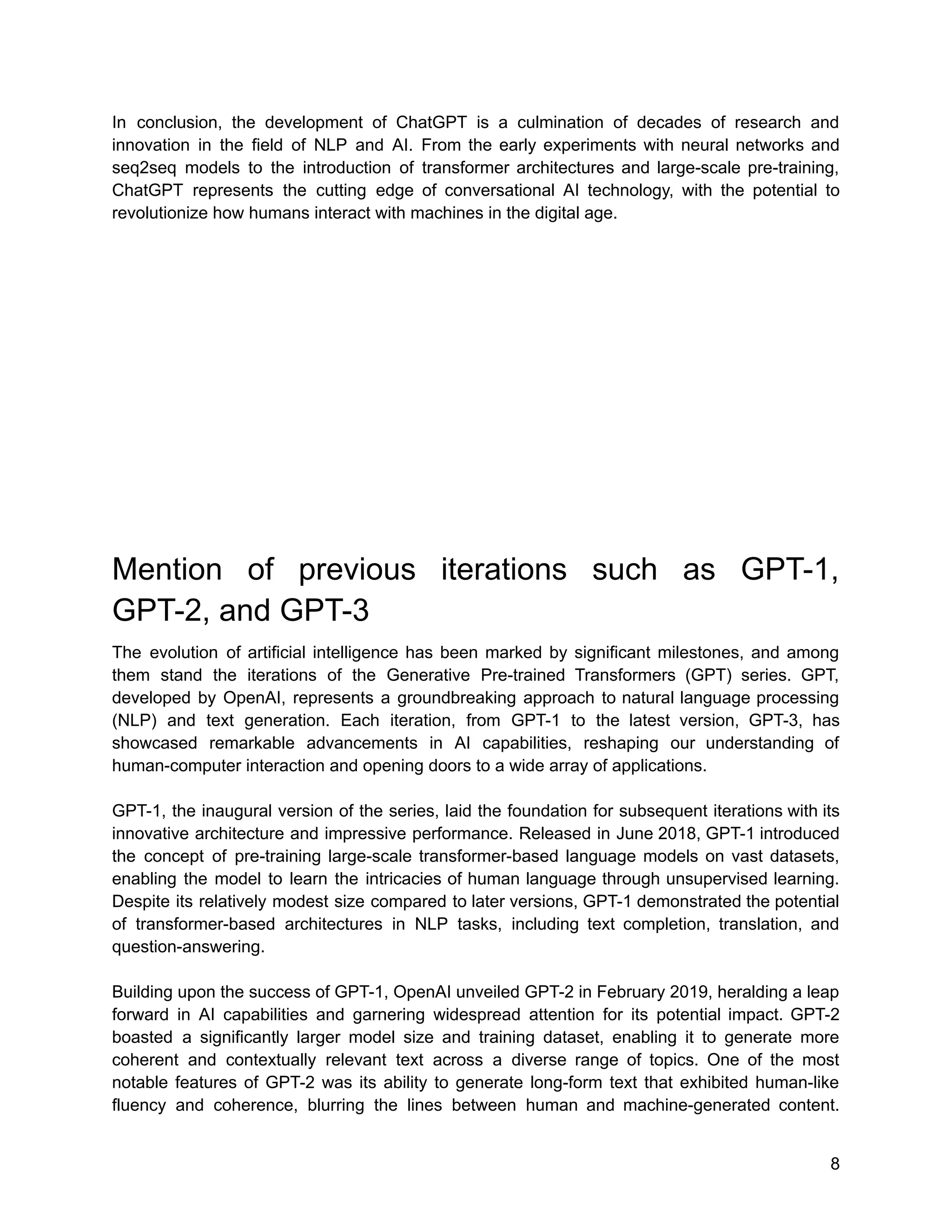 In conclusion, the development of ChatGPT is a culmination of decades of research and
innovation in the field of NLP and AI. From the early experiments with neural networks and
seq2seq models to the introduction of transformer architectures and large-scale pre-training,
ChatGPT represents the cutting edge of conversational AI technology, with the potential to
revolutionize how humans interact with machines in the digital age.
Mention of previous iterations such as GPT-1,
GPT-2, and GPT-3
The evolution of artificial intelligence has been marked by significant milestones, and among
them stand the iterations of the Generative Pre-trained Transformers (GPT) series. GPT,
developed by OpenAI, represents a groundbreaking approach to natural language processing
(NLP) and text generation. Each iteration, from GPT-1 to the latest version, GPT-3, has
showcased remarkable advancements in AI capabilities, reshaping our understanding of
human-computer interaction and opening doors to a wide array of applications.
GPT-1, the inaugural version of the series, laid the foundation for subsequent iterations with its
innovative architecture and impressive performance. Released in June 2018, GPT-1 introduced
the concept of pre-training large-scale transformer-based language models on vast datasets,
enabling the model to learn the intricacies of human language through unsupervised learning.
Despite its relatively modest size compared to later versions, GPT-1 demonstrated the potential
of transformer-based architectures in NLP tasks, including text completion, translation, and
question-answering.
Building upon the success of GPT-1, OpenAI unveiled GPT-2 in February 2019, heralding a leap
forward in AI capabilities and garnering widespread attention for its potential impact. GPT-2
boasted a significantly larger model size and training dataset, enabling it to generate more
coherent and contextually relevant text across a diverse range of topics. One of the most
notable features of GPT-2 was its ability to generate long-form text that exhibited human-like
fluency and coherence, blurring the lines between human and machine-generated content.
8
 