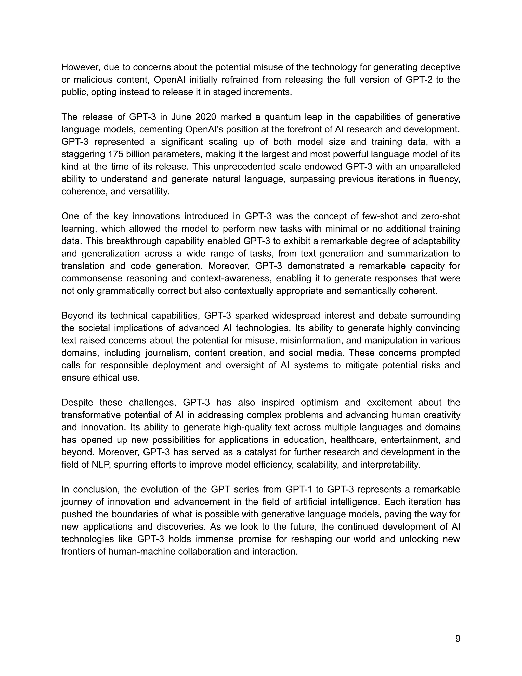 However, due to concerns about the potential misuse of the technology for generating deceptive
or malicious content, OpenAI initially refrained from releasing the full version of GPT-2 to the
public, opting instead to release it in staged increments.
The release of GPT-3 in June 2020 marked a quantum leap in the capabilities of generative
language models, cementing OpenAI's position at the forefront of AI research and development.
GPT-3 represented a significant scaling up of both model size and training data, with a
staggering 175 billion parameters, making it the largest and most powerful language model of its
kind at the time of its release. This unprecedented scale endowed GPT-3 with an unparalleled
ability to understand and generate natural language, surpassing previous iterations in fluency,
coherence, and versatility.
One of the key innovations introduced in GPT-3 was the concept of few-shot and zero-shot
learning, which allowed the model to perform new tasks with minimal or no additional training
data. This breakthrough capability enabled GPT-3 to exhibit a remarkable degree of adaptability
and generalization across a wide range of tasks, from text generation and summarization to
translation and code generation. Moreover, GPT-3 demonstrated a remarkable capacity for
commonsense reasoning and context-awareness, enabling it to generate responses that were
not only grammatically correct but also contextually appropriate and semantically coherent.
Beyond its technical capabilities, GPT-3 sparked widespread interest and debate surrounding
the societal implications of advanced AI technologies. Its ability to generate highly convincing
text raised concerns about the potential for misuse, misinformation, and manipulation in various
domains, including journalism, content creation, and social media. These concerns prompted
calls for responsible deployment and oversight of AI systems to mitigate potential risks and
ensure ethical use.
Despite these challenges, GPT-3 has also inspired optimism and excitement about the
transformative potential of AI in addressing complex problems and advancing human creativity
and innovation. Its ability to generate high-quality text across multiple languages and domains
has opened up new possibilities for applications in education, healthcare, entertainment, and
beyond. Moreover, GPT-3 has served as a catalyst for further research and development in the
field of NLP, spurring efforts to improve model efficiency, scalability, and interpretability.
In conclusion, the evolution of the GPT series from GPT-1 to GPT-3 represents a remarkable
journey of innovation and advancement in the field of artificial intelligence. Each iteration has
pushed the boundaries of what is possible with generative language models, paving the way for
new applications and discoveries. As we look to the future, the continued development of AI
technologies like GPT-3 holds immense promise for reshaping our world and unlocking new
frontiers of human-machine collaboration and interaction.
9
 