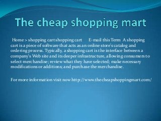 Home > shopping cart shopping cart E-mail this Term A shopping
cart is a piece of software that acts as an online store's catalog and
ordering process. Typically, a shopping cart is the interface between a
company's Web site and its deeper infrastructure, allowing consumers to
select merchandise; review what they have selected; make necessary
modifications or additions; and purchase the merchandise.
For more information visit now http://www.thecheapshoppingmart.com/
 