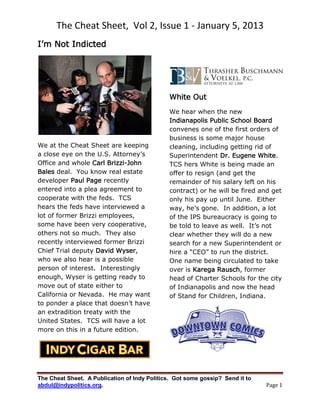 The Cheat Sheet, Vol 2, Issue 1 - January 5, 2013
I’m Not Indicted




                                              White Out
                                              We hear when the new
                                              Indianapolis Public School Board
                                              convenes one of the first orders of
                                              business is some major house
We at the Cheat Sheet are keeping             cleaning, including getting rid of
a close eye on the U.S. Attorney’s            Superintendent Dr. Eugene White.
Office and whole Carl Brizzi-John             TCS hers White is being made an
Bales deal. You know real estate              offer to resign (and get the
developer Paul Page recently                  remainder of his salary left on his
entered into a plea agreement to              contract) or he will be fired and get
cooperate with the feds. TCS                  only his pay up until June. Either
hears the feds have interviewed a             way, he’s gone. In addition, a lot
lot of former Brizzi employees,               of the IPS bureaucracy is going to
some have been very cooperative,              be told to leave as well. It’s not
others not so much. They also                 clear whether they will do a new
recently interviewed former Brizzi            search for a new Superintendent or
Chief Trial deputy David Wyser,               hire a “CEO” to run the district.
who we also hear is a possible                One name being circulated to take
person of interest. Interestingly             over is Karega Rausch, former
enough, Wyser is getting ready to             head of Charter Schools for the city
move out of state either to                   of Indianapolis and now the head
California or Nevada. He may want             of Stand for Children, Indiana.
to ponder a place that doesn’t have
an extradition treaty with the
United States. TCS will have a lot
more on this in a future edition.




The Cheat Sheet. A Publication of Indy Politics. Got some gossip? Send it to
abdul@indypolitics.org.                                                        Page 1
 