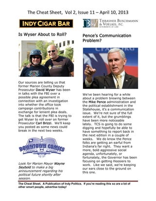 The Cheat Sheet, Vol 2, Issue 11 – April 10, 2013
The Cheat Sheet. A Publication of Indy Politics. If you’re reading this so are a lot of
other smart people, advertise today!
Is Wyser About to Roll?
Our sources are telling us that
former Marion County Deputy
Prosecutor David Wyser has been
in talks with the FBI over a
possible plea agreement in
connection with an investigation
into whether the office took
campaign contributions in
exchange for lenient plea deals.
The talk is that the FBI is trying to
get Wyser to roll over on former
Prosecutor Carl Brizzi. We’ll keep
you posted as some news could
break in the next two weeks.
Look for Marion Mayor Wayne
Seybold to make a big
announcement regarding his
political future shortly after
session.
Pence’s Communication
Problem?
We’ve been hearing for a while
about a problem brewing between
the Mike Pence administration and
the political establishment in the
Statehouse, it’s a communication
issue. We’re not sure of the full
extent of it, but the grumblings
have been more noticeable
lately. TCS is going to do some
digging and hopefully be able to
have something to report back in
the next edition in a couple of
weeks. We do know the Pence
folks are getting an earful from
Indiana’s far right. They want a
more, bold aggressive social
agenda, unfortunately, or
fortunately, the Governor has been
focusing on getting Hoosiers to
work. Like we said, we’re keeping
our ears close to the ground on
this one.
 