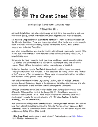 The Cheat Sheet
                    Some gossip! Some truth! All fun to read!

                                   9 November 2011

Although IndyPolitics had a late night we’re up first thing this morning to get you
your latest gossip, rumor and blatant innuendo regarding last night’s elections.

So, how did Greg Ballard win over Melina Kennedy? Thank the black ministers of
the 10-point Coalition. They sent teams into about 10 of the largest predominantly
black precincts Tuesday and really pushed hard for the Mayor. Most of their
success was in Center Township.

Also what helped Ballard was that turnout in a lot of Black never really topped 22%.
In fact TCS learned that at John Marshall School turnout was only about 13%, a
heavily black area.

Democrats did have reason to think that they would win, based on early voting.
TCS learned that Democrats had a lead of 49-32 amongst early and absentee
voters. About 19% of the rest were either new voters or undecided.

Unlike her loss last time to Carl Brizzi, Kennedy did call the Mayor to concede.
They spoke for about five minutes. It was described as a very “polite” and “matter
of fact”, matter of fact conversation. There were no apologies by either candidate
over some of the roughness of the campaign.

Now that Democrats have the City-County Council, look for Maggie Lewis to
become Council President. Lewis is the consensus candidate and the only one who
enjoys the support of the different factions amongst the Democrats.

Although Democrats swept the at-large seats, the County picture looks a little
different. Although they control the Council 16-13, Republicans won more
individual district seats 13-12. More importantly for the GOP they beat back
challenges in heavily Democratic districts of 4 (Christine Scales), 6 (Janice
McHenry), and 21 (Ben Hunter).

How did Lawrence Mayor Paul Ricketts lose to challenger Dean Jessup? Jessup had
help from a lot of Republicans, including Ricketts’ former primary opponent John
Solenberg. Word is Solenberg is under the impression that Jessup will appoint him
as Lawrence Police Chief. Stay tuned.

1 | The Cheat Sheet Need a place to speak privately? Try the back room at Nicky Blaines.
 20 N. Meridian, Indianapolis, IN.
 