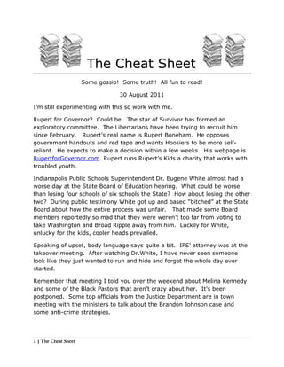  The Cheat Sheet <br />Some gossip!  Some truth!  All fun to read! <br />30 August 2011<br />I’m still experimenting with this so work with me.  <br />Rupert for Governor?  Could be.  The star of Survivor has formed an exploratory committee.  The Libertarians have been trying to recruit him since February.   Rupert’s real name is Rupert Boneham.  He opposes government handouts and red tape and wants Hoosiers to be more self-reliant.  He expects to make a decision within a few weeks.  His webpage is RupertforGovernor.com. Rupert runs Rupert’s Kids a charity that works with troubled youth.<br />Indianapolis Public Schools Superintendent Dr. Eugene White almost had a worse day at the State Board of Education hearing.  What could be worse than losing four schools of six schools the State?  How about losing the other two?  During public testimony White got up and based “bitched” at the State Board about how the entire process was unfair.   That made some Board members reportedly so mad that they were weren’t too far from voting to take Washington and Broad Ripple away from him.  Luckily for White, unlucky for the kids, cooler heads prevailed.<br />Speaking of upset, body language says quite a bit.  IPS’ attorney was at the takeover meeting.  After watching Dr.White, I have never seen someone look like they just wanted to run and hide and forget the whole day ever started.<br />Remember that meeting I told you over the weekend about Melina Kennedy and some of the Black Pastors that aren’t crazy about her.  It’s been postponed.  Some top officials from the Justice Department are in town meeting with the ministers to talk about the Brandon Johnson case and some anti-crime strategies.<br /> The Cheat Sheet <br />Stephen Clay of the Baptist Ministers Alliance has found a new friend, Marion County Clerk Beth White.  Clay has been taking White around to BMA churches to extol the virtues of satellite voting and the evil of the Republican (i.e. Mayor Greg Ballard) for not allowing it to happen.<br />Got some political gossip you want to share?  E-mail me at abdul@indypolitics.org  <br />