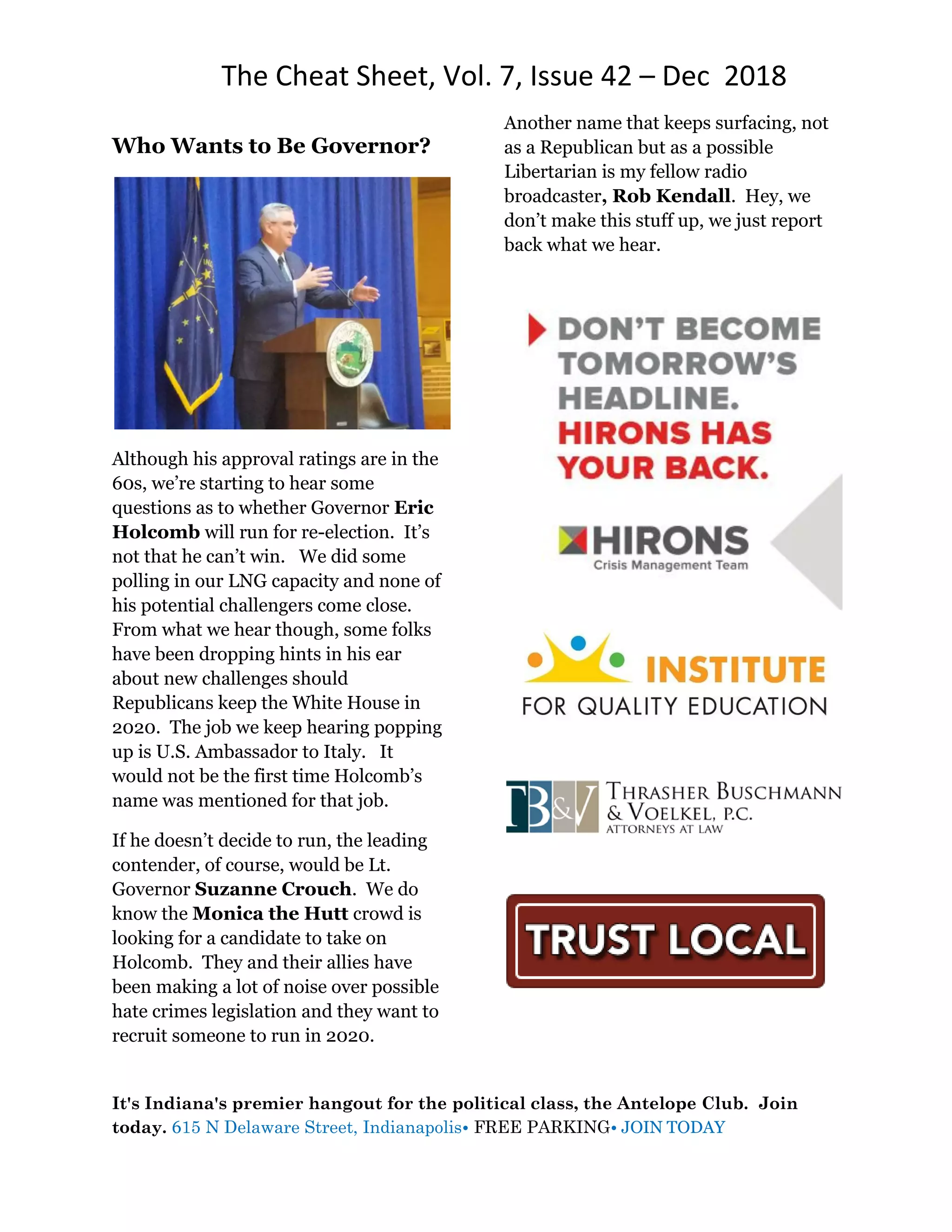 The Cheat Sheet, Vol. 7, Issue 42 – Dec 2018
It's Indiana's premier hangout for the political class, the Antelope Club. Join
today. 615 N Delaware Street, Indianapolis• FREE PARKING• JOIN TODAY
Who Wants to Be Governor?
Although his approval ratings are in the
60s, we’re starting to hear some
questions as to whether Governor Eric
Holcomb will run for re-election. It’s
not that he can’t win. We did some
polling in our LNG capacity and none of
his potential challengers come close.
From what we hear though, some folks
have been dropping hints in his ear
about new challenges should
Republicans keep the White House in
2020. The job we keep hearing popping
up is U.S. Ambassador to Italy. It
would not be the first time Holcomb’s
name was mentioned for that job.
If he doesn’t decide to run, the leading
contender, of course, would be Lt.
Governor Suzanne Crouch. We do
know the Monica the Hutt crowd is
looking for a candidate to take on
Holcomb. They and their allies have
been making a lot of noise over possible
hate crimes legislation and they want to
recruit someone to run in 2020.
Another name that keeps surfacing, not
as a Republican but as a possible
Libertarian is my fellow radio
broadcaster, Rob Kendall. Hey, we
don’t make this stuff up, we just report
back what we hear.
 