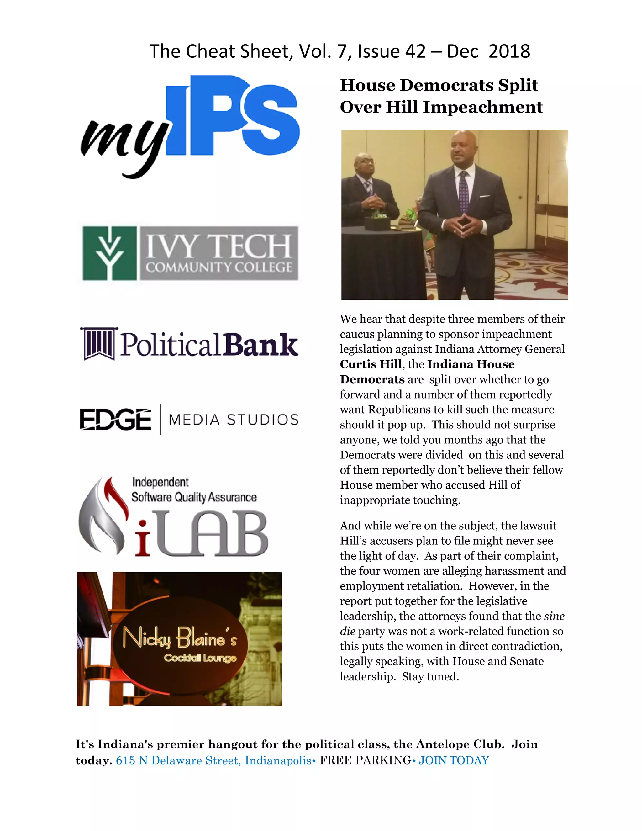 The Cheat Sheet, Vol. 7, Issue 42 – Dec 2018
It's Indiana's premier hangout for the political class, the Antelope Club. Join
today. 615 N Delaware Street, Indianapolis• FREE PARKING• JOIN TODAY
House Democrats Split
Over Hill Impeachment
We hear that despite three members of their
caucus planning to sponsor impeachment
legislation against Indiana Attorney General
Curtis Hill, the Indiana House
Democrats are split over whether to go
forward and a number of them reportedly
want Republicans to kill such the measure
should it pop up. This should not surprise
anyone, we told you months ago that the
Democrats were divided on this and several
of them reportedly don’t believe their fellow
House member who accused Hill of
inappropriate touching.
And while we’re on the subject, the lawsuit
Hill’s accusers plan to file might never see
the light of day. As part of their complaint,
the four women are alleging harassment and
employment retaliation. However, in the
report put together for the legislative
leadership, the attorneys found that the sine
die party was not a work-related function so
this puts the women in direct contradiction,
legally speaking, with House and Senate
leadership. Stay tuned.
 