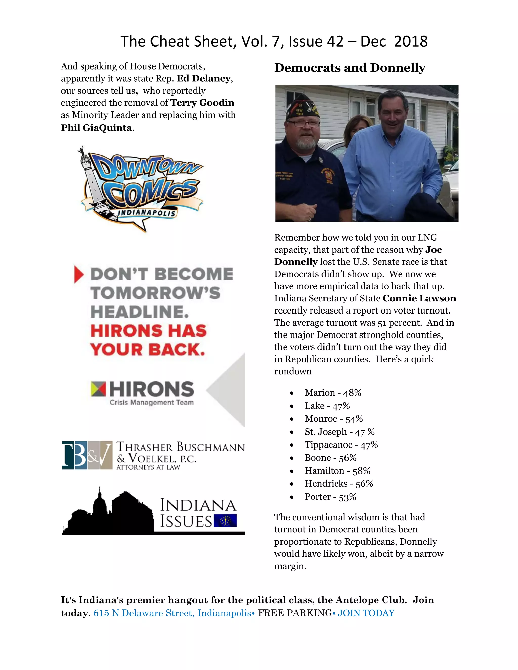 The Cheat Sheet, Vol. 7, Issue 42 – Dec 2018
It's Indiana's premier hangout for the political class, the Antelope Club. Join
today. 615 N Delaware Street, Indianapolis• FREE PARKING• JOIN TODAY
And speaking of House Democrats,
apparently it was state Rep. Ed Delaney,
our sources tell us, who reportedly
engineered the removal of Terry Goodin
as Minority Leader and replacing him with
Phil GiaQuinta.
Democrats and Donnelly
Remember how we told you in our LNG
capacity, that part of the reason why Joe
Donnelly lost the U.S. Senate race is that
Democrats didn’t show up. We now we
have more empirical data to back that up.
Indiana Secretary of State Connie Lawson
recently released a report on voter turnout.
The average turnout was 51 percent. And in
the major Democrat stronghold counties,
the voters didn’t turn out the way they did
in Republican counties. Here’s a quick
rundown
 Marion - 48%
 Lake - 47%
 Monroe - 54%
 St. Joseph - 47 %
 Tippacanoe - 47%
 Boone - 56%
 Hamilton - 58%
 Hendricks - 56%
 Porter - 53%
The conventional wisdom is that had
turnout in Democrat counties been
proportionate to Republicans, Donnelly
would have likely won, albeit by a narrow
margin.
 