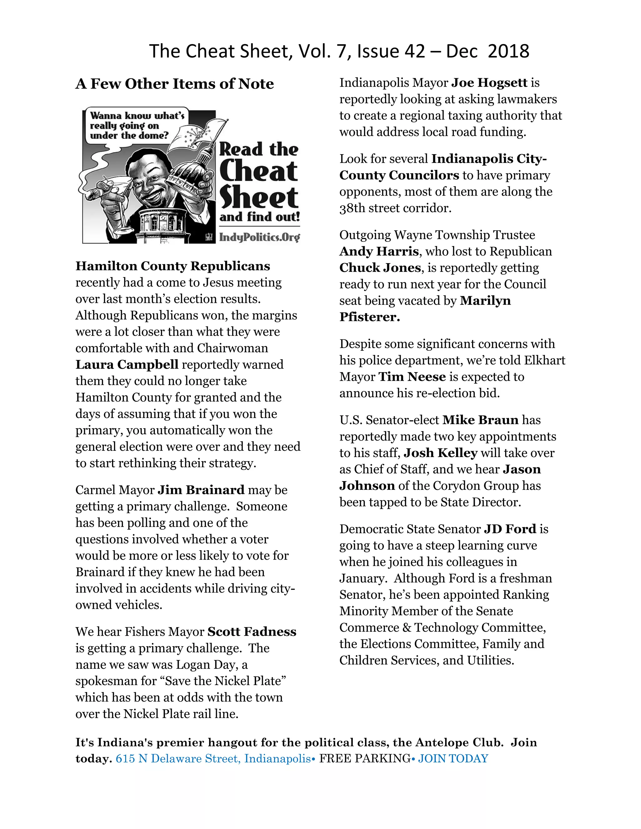 The Cheat Sheet, Vol. 7, Issue 42 – Dec 2018
It's Indiana's premier hangout for the political class, the Antelope Club. Join
today. 615 N Delaware Street, Indianapolis• FREE PARKING• JOIN TODAY
A Few Other Items of Note
Hamilton County Republicans
recently had a come to Jesus meeting
over last month’s election results.
Although Republicans won, the margins
were a lot closer than what they were
comfortable with and Chairwoman
Laura Campbell reportedly warned
them they could no longer take
Hamilton County for granted and the
days of assuming that if you won the
primary, you automatically won the
general election were over and they need
to start rethinking their strategy.
Carmel Mayor Jim Brainard may be
getting a primary challenge. Someone
has been polling and one of the
questions involved whether a voter
would be more or less likely to vote for
Brainard if they knew he had been
involved in accidents while driving city-
owned vehicles.
We hear Fishers Mayor Scott Fadness
is getting a primary challenge. The
name we saw was Logan Day, a
spokesman for “Save the Nickel Plate”
which has been at odds with the town
over the Nickel Plate rail line.
Indianapolis Mayor Joe Hogsett is
reportedly looking at asking lawmakers
to create a regional taxing authority that
would address local road funding.
Look for several Indianapolis City-
County Councilors to have primary
opponents, most of them are along the
38th street corridor.
Outgoing Wayne Township Trustee
Andy Harris, who lost to Republican
Chuck Jones, is reportedly getting
ready to run next year for the Council
seat being vacated by Marilyn
Pfisterer.
Despite some significant concerns with
his police department, we’re told Elkhart
Mayor Tim Neese is expected to
announce his re-election bid.
U.S. Senator-elect Mike Braun has
reportedly made two key appointments
to his staff, Josh Kelley will take over
as Chief of Staff, and we hear Jason
Johnson of the Corydon Group has
been tapped to be State Director.
Democratic State Senator JD Ford is
going to have a steep learning curve
when he joined his colleagues in
January. Although Ford is a freshman
Senator, he’s been appointed Ranking
Minority Member of the Senate
Commerce & Technology Committee,
the Elections Committee, Family and
Children Services, and Utilities.
 