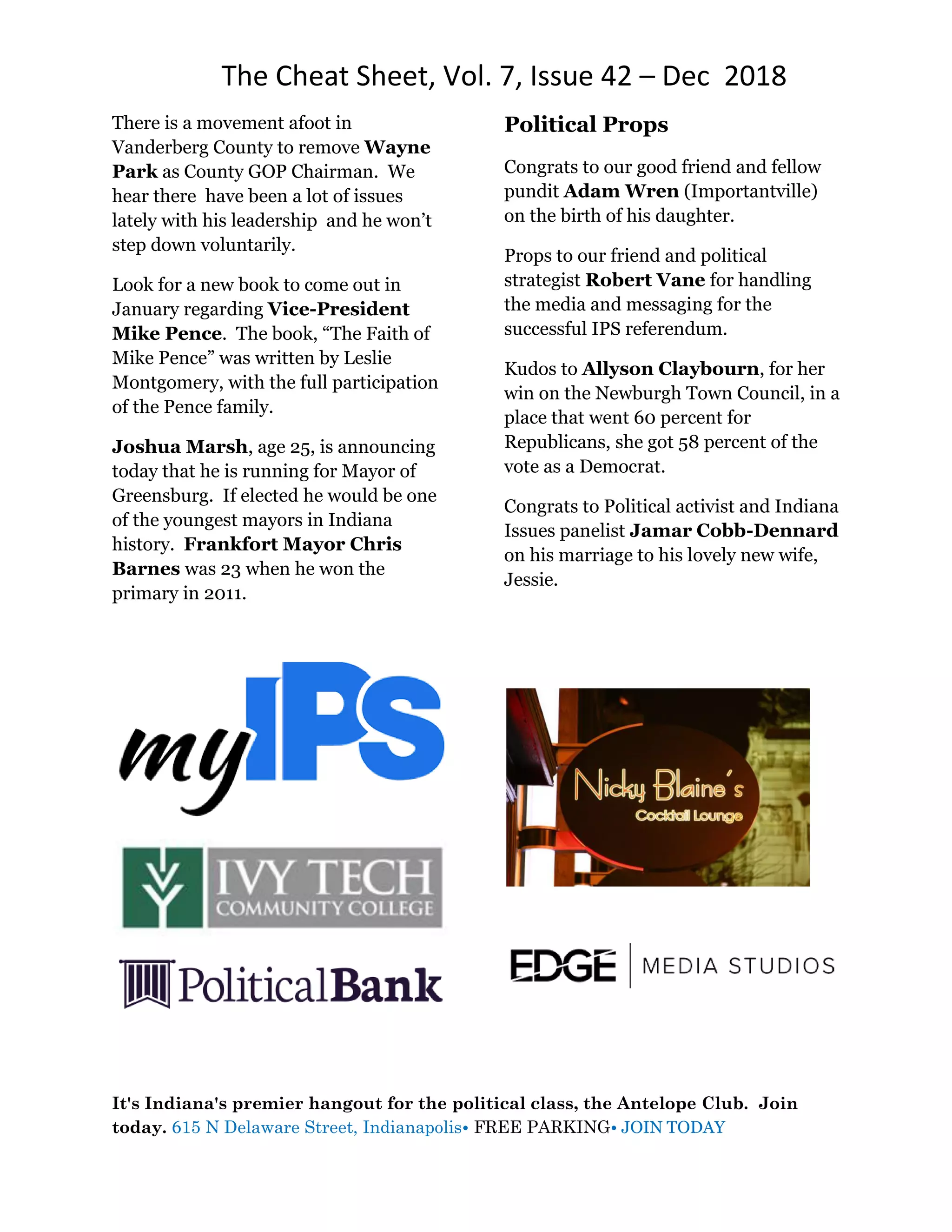The Cheat Sheet, Vol. 7, Issue 42 – Dec 2018
It's Indiana's premier hangout for the political class, the Antelope Club. Join
today. 615 N Delaware Street, Indianapolis• FREE PARKING• JOIN TODAY
There is a movement afoot in
Vanderberg County to remove Wayne
Park as County GOP Chairman. We
hear there have been a lot of issues
lately with his leadership and he won’t
step down voluntarily.
Look for a new book to come out in
January regarding Vice-President
Mike Pence. The book, “The Faith of
Mike Pence” was written by Leslie
Montgomery, with the full participation
of the Pence family.
Joshua Marsh, age 25, is announcing
today that he is running for Mayor of
Greensburg. If elected he would be one
of the youngest mayors in Indiana
history. Frankfort Mayor Chris
Barnes was 23 when he won the
primary in 2011.
Political Props
Congrats to our good friend and fellow
pundit Adam Wren (Importantville)
on the birth of his daughter.
Props to our friend and political
strategist Robert Vane for handling
the media and messaging for the
successful IPS referendum.
Kudos to Allyson Claybourn, for her
win on the Newburgh Town Council, in a
place that went 60 percent for
Republicans, she got 58 percent of the
vote as a Democrat.
Congrats to Political activist and Indiana
Issues panelist Jamar Cobb-Dennard
on his marriage to his lovely new wife,
Jessie.
 