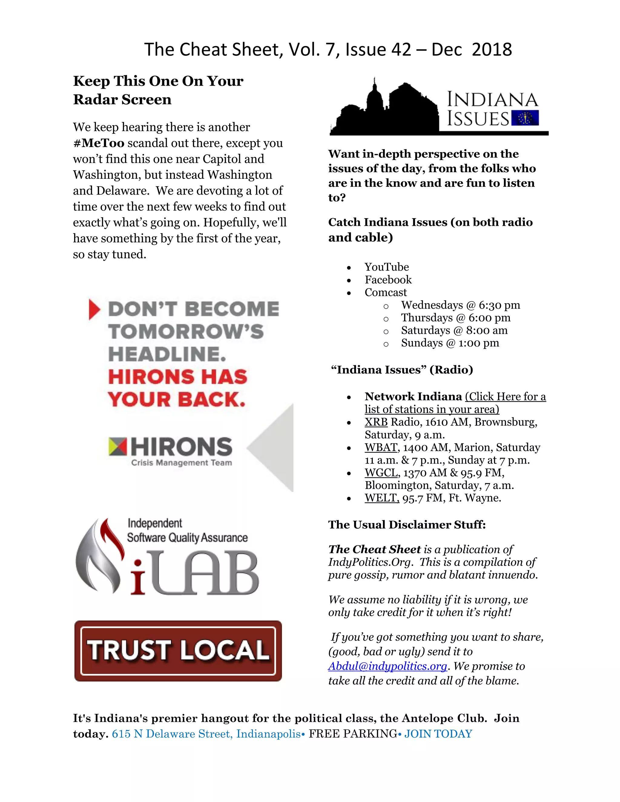 The Cheat Sheet, Vol. 7, Issue 42 – Dec 2018
It's Indiana's premier hangout for the political class, the Antelope Club. Join
today. 615 N Delaware Street, Indianapolis• FREE PARKING• JOIN TODAY
Keep This One On Your
Radar Screen
We keep hearing there is another
#MeToo scandal out there, except you
won’t find this one near Capitol and
Washington, but instead Washington
and Delaware. We are devoting a lot of
time over the next few weeks to find out
exactly what’s going on. Hopefully, we'll
have something by the first of the year,
so stay tuned.
Want in-depth perspective on the
issues of the day, from the folks who
are in the know and are fun to listen
to?
Catch Indiana Issues (on both radio
and cable)
 YouTube
 Facebook
 Comcast
o Wednesdays @ 6:30 pm
o Thursdays @ 6:00 pm
o Saturdays @ 8:00 am
o Sundays @ 1:00 pm
“Indiana Issues” (Radio)
 Network Indiana (Click Here for a
list of stations in your area)
 XRB Radio, 1610 AM, Brownsburg,
Saturday, 9 a.m.
 WBAT, 1400 AM, Marion, Saturday
11 a.m. & 7 p.m., Sunday at 7 p.m.
 WGCL, 1370 AM & 95.9 FM,
Bloomington, Saturday, 7 a.m.
 WELT, 95.7 FM, Ft. Wayne.
The Usual Disclaimer Stuff:
The Cheat Sheet is a publication of
IndyPolitics.Org. This is a compilation of
pure gossip, rumor and blatant innuendo.
We assume no liability if it is wrong, we
only take credit for it when it’s right!
If you’ve got something you want to share,
(good, bad or ugly) send it to
Abdul@indypolitics.org. We promise to
take all the credit and all of the blame.
 