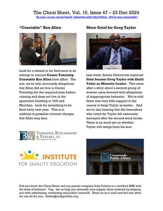 The Cheat Sheet, Vol. 16, Issue 47 – 23 Dec 2024
Be seen, so you can be heard! Advertise with Indy Politics. We’re very reasonable!
Did you know the Cheat Sheet and our parent company Indy Politics is a certified MBE with
the state of Indiana? Yup. Let us help you diversify your supply chain network by helping
you with advertising, marketing and public outreach. Shoot us an e-mail and let's see what
we can do for you. Abdul@indypolitics.org.
“Constable” Ken Allen
Look for a lawsuit to be filed soon in an
attempt to remove Center Township
Constable Ken Allen from office. The
suit, we're told, surrounds allegations
that Allen did not live in Center
Township for the required year before
running and does not live in the
apartment building at 16th and
Meridian. Look for something to be
filed early next year. This is in
addition to possible criminal charges
that Allen may face.
More Grief for Greg Taylor
Last week, Senate Democrats replaced
State Senator Greg Taylor with Shelli
Yoder as Minority Leader. This came
after a story about a second group of
women came forward with allegations
of inappropriate behavior. We’re told
there was very little support in the
caucus to keep Taylor as leader. And
we’re also hearing that the lawmakers
who voted for Taylor felt extremely
betrayed after the second story broke.
There is no word yet on whether
Taylor will resign from his seat.
 