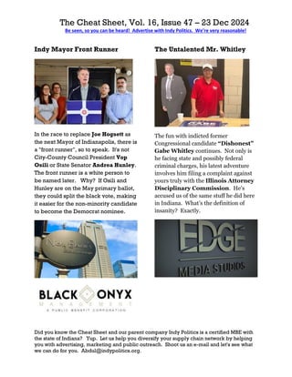 The Cheat Sheet, Vol. 16, Issue 47 – 23 Dec 2024
Be seen, so you can be heard! Advertise with Indy Politics. We’re very reasonable!
Did you know the Cheat Sheet and our parent company Indy Politics is a certified MBE with
the state of Indiana? Yup. Let us help you diversify your supply chain network by helping
you with advertising, marketing and public outreach. Shoot us an e-mail and let's see what
we can do for you. Abdul@indypolitics.org.
Indy Mayor Front Runner
In the race to replace Joe Hogsett as
the next Mayor of Indianapolis, there is
a "front runner", so to speak. It's not
City-County Council President Vop
Osili or State Senator Andrea Hunley.
The front runner is a white person to
be named later. Why? If Osili and
Hunley are on the May primary ballot,
they could split the black vote, making
it easier for the non-minority candidate
to become the Democrat nominee.
The Untalented Mr. Whitley
The fun with indicted former
Congressional candidate “Dishonest”
Gabe Whitley continues. Not only is
he facing state and possibly federal
criminal charges, his latest adventure
involves him filing a complaint against
yours truly with the Illinois Attorney
Disciplinary Commission. He’s
accused us of the same stuff he did here
in Indiana. What’s the definition of
insanity? Exactly.
 