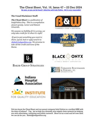 The Cheat Sheet, Vol. 16, Issue 47 – 23 Dec 2024
Be seen, so you can be heard! Advertise with Indy Politics. We’re very reasonable!
Did you know the Cheat Sheet and our parent company Indy Politics is a certified MBE with
the state of Indiana? Yup. Let us help you diversify your supply chain network by helping
you with advertising, marketing and public outreach. Shoot us an e-mail and let's see what
we can do for you. Abdul@indypolitics.org.
The Usual Disclaimer Stuff:
The Cheat Sheet is a publication of
IndyPolitics.Org. This is a compilation
of pure gossip, rumor and blatant
innuendo.
We assume no liability if it is wrong, we
only take credit for it when it’s right!
If you’ve got something you want to
share, (good, bad or ugly) send it to
Abdul@indypolitics.org. We promise to
take all the credit and none of the
blame.
 