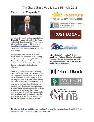 The Cheat Sheet, Vol. 5, Issue 36 – July 2016
Need a break from politics this weekend? Swing by the Antelope Club !!! • 615 N
Delaware Street, Indianapolis • FREE PARKING•
More on the “Veepstakes”
So this is the week we find out whether
Donald Trump will pick Mike Pence
as his V.P. Running mate. Well, here is
what we know so far. Although the
Washington Times puts Pence's
chances at 95%, we are more in that 65-
70% range.
We base that on a couple of things.
First, while Pence will be at the Trump
fundraiser on Tuesday night at the
Columbia Club, there's nothing
definite as to whether he will be at the
Trump rally in Westfield shortly
afterward.
More importantly, we're still hearing
that Pence has cleared out several hours
on his private schedule on Monday for
what we're told is likely going to be a
briefing between him and Team Trump.
And no one has told us otherwise. We
also are pretty sure from the folks we've
chatted with that Pence is comfortable
joining Team Trump because he looks at
it more as a "higher calling" than
anything else. He's willing to put aside
Trump's bombastic personality for the
greater good and we know he is not a
Hillary Clinton fan by any means.
Like what you’re reading? So do
hundreds of other politically influential
Hoosiers. So feel free to advertise with
us! We’re cheap and easy! Just ask us!
abdul@indypolitics.org.
 
