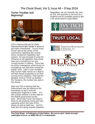 The Cheat Sheet, Vol 3, Issue 44 – 9 Sep 2014 
The Cheat Sheet. A Publication of Indy Politics. Be sure to catch “Abdul at-Large” 
weeknights at 6 p.m. on WIBC-FM, 93.1 in Indianapolis. 
Turner Troubles Just Beginning? 
TCS is hearing that life for State Representative Eric Turner is about to get really complicated. As you know Turner was at the center of the controversy regarding the nursing home moratorium legislation last session. He was accused of using his influence to kill legislation that would have put a moratorium on new nursing homes in Indiana. There was an ethics investigation which found no wrongdoing, but said there should be tighter rules. Later it was revealed that Turner made money on a deal to sell Main Street properties to an Ohio nursing home company. That had the Speaker remove Turner as Speaker Pro Tempore, the number two spot in the House. 
Well now TCS is hearing that law enforcement may be looking at the transaction to see if criminal prosecution might be in order. It’s still unclear whether it is the state or the federal government at this time. We’re told Turner still doesn’t think he did anything wrong and was operating within the rules of the House as well as state law. And he feels like he’s being unjustly attacked. 
Regardless, we can honestly say here at TCS, this storyline is not over by a longshot and it’s probably going to get a lot worse before it gets better. 
 