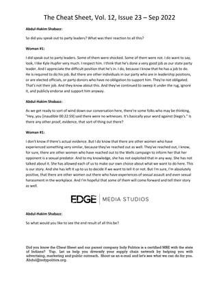 The Cheat Sheet, Vol. 12, Issue 23 – Sep 2022
Did you know the Cheat Sheet and our parent company Indy Politics is a certified MBE with the state
of Indiana? Yup. Let us help you diversify your supply chain network by helping you with
advertising, marketing and public outreach. Shoot us an e-mail and let's see what we can do for you.
Abdul@indypolitics.org.
Abdul-Hakim Shabazz:
So did you speak out to party leaders? What was their reaction to all this?
Woman #1:
I did speak out to party leaders. Some of them were shocked. Some of them were not. I do want to say,
look, I like Kyle Hupfer very much. I respect him. I think that he's done a very good job as our state party
leader. And I appreciate the difficult position that he's in. I do, because I know that he has a job to do.
He is required to do his job. But there are other individuals in our party who are in leadership positions,
or are elected officials, or party donors who have no obligation to support him. They're not obligated.
That's not their job. And they know about this. And they've continued to sweep it under the rug, ignore
it, and publicly endorse and support him anyway.
Abdul-Hakim Shabazz:
As we get ready to sort of wind down our conversation here, there're some folks who may be thinking,
"Hey, you [inaudible 00:22:59] said there were no witnesses. It's basically your word against Diego's." Is
there any other proof, evidence, that sort of thing out there?
Woman #1:
I don't know if there's actual evidence. But I do know that there are other women who have
experienced something very similar, because they've reached out as well. They've reached out, I know,
for sure, there are other women who have reached out to the Wells campaign to inform her that her
opponent is a sexual predator. And to my knowledge, she has not exploited that in any way. She has not
talked about it. She has allowed each of us to make our own choice about what we want to do here. This
is our story. And she has left it up to us to decide if we want to tell it or not. But I'm sure, I'm absolutely
positive, that there are other women out there who have experiences of sexual assault and even sexual
harassment in the workplace. And I'm hopeful that some of them will come forward and tell their story
as well.
Abdul-Hakim Shabazz:
So what would you like to see the end result of all this be?
 