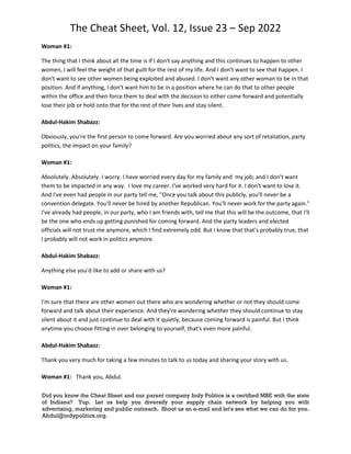 The Cheat Sheet, Vol. 12, Issue 23 – Sep 2022
Did you know the Cheat Sheet and our parent company Indy Politics is a certified MBE with the state
of Indiana? Yup. Let us help you diversify your supply chain network by helping you with
advertising, marketing and public outreach. Shoot us an e-mail and let's see what we can do for you.
Abdul@indypolitics.org.
Woman #1:
The thing that I think about all the time is if I don't say anything and this continues to happen to other
women, I will feel the weight of that guilt for the rest of my life. And I don't want to see that happen. I
don't want to see other women being exploited and abused. I don't want any other woman to be in that
position. And if anything, I don't want him to be in a position where he can do that to other people
within the office and then force them to deal with the decision to either come forward and potentially
lose their job or hold onto that for the rest of their lives and stay silent.
Abdul-Hakim Shabazz:
Obviously, you're the first person to come forward. Are you worried about any sort of retaliation, party
politics, the impact on your family?
Woman #1:
Absolutely. Absolutely. I worry. I have worried every day for my family and my job; and I don’t want
them to be impacted in any way. I love my career. I've worked very hard for it. I don't want to lose it.
And I've even had people in our party tell me, "Once you talk about this publicly, you'll never be a
convention delegate. You'll never be hired by another Republican. You'll never work for the party again."
I've already had people, in our party, who I am friends with, tell me that this will be the outcome, that I'll
be the one who ends up getting punished for coming forward. And the party leaders and elected
officials will not trust me anymore, which I find extremely odd. But I know that that's probably true, that
I probably will not work in politics anymore.
Abdul-Hakim Shabazz:
Anything else you'd like to add or share with us?
Woman #1:
I'm sure that there are other women out there who are wondering whether or not they should come
forward and talk about their experience. And they're wondering whether they should continue to stay
silent about it and just continue to deal with it quietly, because coming forward is painful. But I think
anytime you choose fitting in over belonging to yourself, that's even more painful.
Abdul-Hakim Shabazz:
Thank you very much for taking a few minutes to talk to us today and sharing your story with us.
Woman #1: Thank you, Abdul.
 