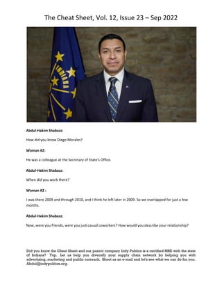 The Cheat Sheet, Vol. 12, Issue 23 – Sep 2022
Did you know the Cheat Sheet and our parent company Indy Politics is a certified MBE with the state
of Indiana? Yup. Let us help you diversify your supply chain network by helping you with
advertising, marketing and public outreach. Shoot us an e-mail and let's see what we can do for you.
Abdul@indypolitics.org.
Abdul-Hakim Shabazz:
How did you know Diego Morales?
Woman #2:
He was a colleague at the Secretary of State's Office.
Abdul-Hakim Shabazz:
When did you work there?
Woman #2 :
I was there 2009 and through 2010, and I think he left later in 2009. So we overlapped for just a few
months.
Abdul-Hakim Shabazz:
Now, were you friends, were you just casual coworkers? How would you describe your relationship?
 