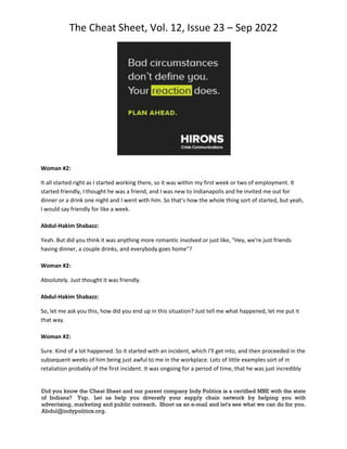 The Cheat Sheet, Vol. 12, Issue 23 – Sep 2022
Did you know the Cheat Sheet and our parent company Indy Politics is a certified MBE with the state
of Indiana? Yup. Let us help you diversify your supply chain network by helping you with
advertising, marketing and public outreach. Shoot us an e-mail and let's see what we can do for you.
Abdul@indypolitics.org.
Woman #2:
It all started right as I started working there, so it was within my first week or two of employment. It
started friendly, I thought he was a friend, and I was new to Indianapolis and he invited me out for
dinner or a drink one night and I went with him. So that's how the whole thing sort of started, but yeah,
I would say friendly for like a week.
Abdul-Hakim Shabazz:
Yeah. But did you think it was anything more romantic involved or just like, "Hey, we're just friends
having dinner, a couple drinks, and everybody goes home"?
Woman #2:
Absolutely. Just thought it was friendly.
Abdul-Hakim Shabazz:
So, let me ask you this, how did you end up in this situation? Just tell me what happened, let me put it
that way.
Woman #2:
Sure. Kind of a lot happened. So it started with an incident, which I'll get into, and then proceeded in the
subsequent weeks of him being just awful to me in the workplace. Lots of little examples sort of in
retaliation probably of the first incident. It was ongoing for a period of time, that he was just incredibly
 