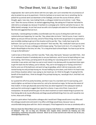 The Cheat Sheet, Vol. 12, Issue 23 – Sep 2022
Did you know the Cheat Sheet and our parent company Indy Politics is a certified MBE with the state
of Indiana? Yup. Let us help you diversify your supply chain network by helping you with
advertising, marketing and public outreach. Shoot us an e-mail and let's see what we can do for you.
Abdul@indypolitics.org.
inappropriate. But I went out for dinner with him one night, and I can't remember the circumstances of
why he picked me up at my apartment. I think he had been at an event near me or something. But he
picked me up and we went out downtown at the Claddagh, and over the course of dinner, which I
thought, again, I was new, I was making friends, a colleague invited me out to dinner. I said, "Okay,
sure." Over the course of dinner, he started suggesting things, like asking me if I had ever had what he
referred to as campaign sex, because I'd worked on a campaign prior. And he said when he was on the
(Mike Sodrel) campaign, he just had casual sex with a lot of people and asked me if I had done anything
like that and suggested that we try it.
Essentially, I started getting incredibly uncomfortable over the course of sitting there with him and
realized what was happening. So I was like, "Hey, please take me home." And of course, it was I need to
lighten up and just chill out and relax, and all of these things. By the time we got back to my apartment, I
was incredibly needing to get out of the situation and he was like, "Hey, I really have to go to the
bathroom. Can I just run up and use your restroom?" And I was like, "No, I really don't want you to come
in." And of course, this was a colleague and he keeps saying, "You have to let me in. It's a long drive." He
lived in Broad Ripple at the time, he's like, "It's a long drive back to Broad Ripple. You have to just let me
in to go to the bathroom."
I said no two or three times, and then I was like, "Yeah, okay. Real quick," because I just didn't feel... And
it's an awkward situation if somebody asks to use your bathroom, and of course he kept telling me I was
overreacting, I don't know, just being weird. He was telling me I was being weird. So I let him in and I
remember it was winter and I kept my coat on and I stood in my doorway with my apartment door open
to get him back into the hallway, just to indicate, "Hey, we're not hanging out or having a drink here."
And he came out of the bathroom and went to hug me goodbye, which I did not reciprocate, and he
started kissing me and just kept kissing me. He was holding my arms down, and I think in his head it was
one of those situations where I was saying no, but meant yes. So I think he thought, I'm giving him the
benefit of the doubt here, I think he thought if he just kept kissing me, I would get into it. And that's not
what happened.
So I pushed him off of me pretty forcefully, and then it was I'm a real bitch and I'm overreacting, and I
need to lighten up and learn to have some fun, and so he stormed out angry. So that was the extent of
that incident. It never got physically worse than that, but what happened in the subsequent weeks at
work was him continuing to suggest that I give him a chance. It was a lot of that. It was a lot of
manipulation. He would sometimes give me the silent treatment on work related things to prevent me
from being able to do my job effectively and Diego would withhold things from me until I would be nice
to him, those sorts of things.
It got to a point where I had another colleague who I would text if Diego would come in my office and
the colleague would come and stand in my office until Diego would leave, because I was so
uncomfortable being alone with him. And in retrospect, if that happened to me now as somebody with a
 