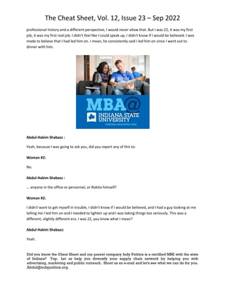The Cheat Sheet, Vol. 12, Issue 23 – Sep 2022
Did you know the Cheat Sheet and our parent company Indy Politics is a certified MBE with the state
of Indiana? Yup. Let us help you diversify your supply chain network by helping you with
advertising, marketing and public outreach. Shoot us an e-mail and let's see what we can do for you.
Abdul@indypolitics.org.
professional history and a different perspective, I would never allow that. But I was 22, it was my first
job, it was my first real job. I didn't feel like I could speak up, I didn't know if I would be believed. I was
made to believe that I had led him on. I mean, he consistently said I led him on since I went out to
dinner with him.
Abdul-Hakim Shabazz :
Yeah, because I was going to ask you, did you report any of this to-
Woman #2:
No.
Abdul-Hakim Shabazz :
... anyone in the office or personnel, or Rokita himself?
Woman #2:
I didn't want to get myself in trouble, I didn't know if I would be believed, and I had a guy looking at me
telling me I led him on and I needed to lighten up and I was taking things too seriously. This was a
different, slightly different era. I was 22, you know what I mean?
Abdul-Hakim Shabazz:
Yeah.
 