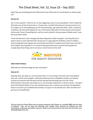 The Cheat Sheet, Vol. 12, Issue 23 – Sep 2022
Did you know the Cheat Sheet and our parent company Indy Politics is a certified MBE with the state
of Indiana? Yup. Let us help you diversify your supply chain network by helping you with
advertising, marketing and public outreach. Shoot us an e-mail and let's see what we can do for you.
Abdul@indypolitics.org.
didn't they say something back then? Why wait till now? Why wait till a month before an election pops
up?"
Woman #2:
No, it's a fair question. I think for me, it's very triggering to see his name everywhere. I think I would not
think about any of this 14 years later or 13 years later, I wouldn't think about it, but every time he runs
for Congress or he starts popping up on the news and things, I get upset and I think, "Gosh, I should say
something." But then what happens for me is I think about 2016 when all of the women came forward
and accused Trump of assaulting them, and the country voted for the guy anyway. Nobody cared. It was
like it just didn't matter.
I think that that sent a clear message that these things don't matter to people. I wish they did, but it
doesn't seem to, and I hope that that's wrong. But I'm a big supporter of Destiny, and if it's helpful, I
think knowing that other people have come forward and that it's a pattern and it wasn't just a one-off, if
that's helpful, then hopefully it is. I'm afraid it'll get ignored because I just don't think people care
enough about these things, but it's not easy to come forward on this stuff.
Abdul-Hakim Shabazz:
What did you think when Diego won the nomination?
Woman #2:
Shocking. Well, not really. So I am very distant from, I'm very strong on the other side of the political
aisle now. Just the times changed. I obviously started my career in Republican politics, but nothing
surprises me anymore with that party and the way that they do things ever since the Trump
Administration and just the way things are run. So we've got a dude that's an election denier, running to
be the Chief Election Office to me, this should be insane, but it's almost not surprising. The Republican
Party in my mind is just completely absurd lately. So I guess I'm not shocked, but I don't see where he's
got any sort of qualification.
 