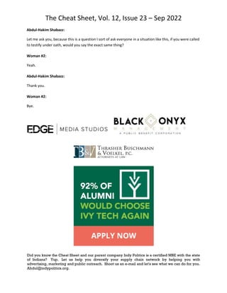 The Cheat Sheet, Vol. 12, Issue 23 – Sep 2022
Did you know the Cheat Sheet and our parent company Indy Politics is a certified MBE with the state
of Indiana? Yup. Let us help you diversify your supply chain network by helping you with
advertising, marketing and public outreach. Shoot us an e-mail and let's see what we can do for you.
Abdul@indypolitics.org.
Abdul-Hakim Shabazz:
Let me ask you, because this is a question I sort of ask everyone in a situation like this, if you were called
to testify under oath, would you say the exact same thing?
Woman #2:
Yeah.
Abdul-Hakim Shabazz:
Thank you.
Woman #2:
Bye.
 
