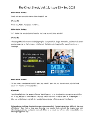 The Cheat Sheet, Vol. 12, Issue 23 – Sep 2022
Did you know the Cheat Sheet and our parent company Indy Politics is a certified MBE with the state
of Indiana? Yup. Let us help you diversify your supply chain network by helping you with
advertising, marketing and public outreach. Shoot us an e-mail and let's see what we can do for you.
Abdul@indypolitics.org.
Abdul-Hakim Shabazz:
Thank you very much for sharing your story with me.
Woman #1:
Thank you, Abdul. Appreciate your time.
Abdul-Hakim Shabazz:
Let's start at the very beginning. How did you know or meet Diego Morales?
Woman #1:
I met Diego Morales while I was campaigning for a congressman. Diego, at the time, was his driver. And I
was campaigning. So that's how we initially met. We had worked together for several months on a
campaign.
Abdul-Hakim Shabazz:
Did you have a friendly relationship? Were you friends? Were you just acquaintances, cordial? How
would you describe your relationship?
Woman #1:
I absolutely believed that we were friends. We did spend a lot of time together during that period of my
life. In fact, he used to come into the campaign office. And when he would come in, he'd bring me a
latte and we'd sit down and talk. So I would characterize our relationship as a friendly one.
 