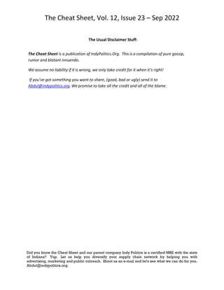 The Cheat Sheet, Vol. 12, Issue 23 – Sep 2022
Did you know the Cheat Sheet and our parent company Indy Politics is a certified MBE with the state
of Indiana? Yup. Let us help you diversify your supply chain network by helping you with
advertising, marketing and public outreach. Shoot us an e-mail and let's see what we can do for you.
Abdul@indypolitics.org.
The Usual Disclaimer Stuff:
The Cheat Sheet is a publication of IndyPolitics.Org. This is a compilation of pure gossip,
rumor and blatant innuendo.
We assume no liability if it is wrong, we only take credit for it when it’s right!
If you’ve got something you want to share, (good, bad or ugly) send it to
Abdul@indypolitics.org. We promise to take all the credit and all of the blame.
 