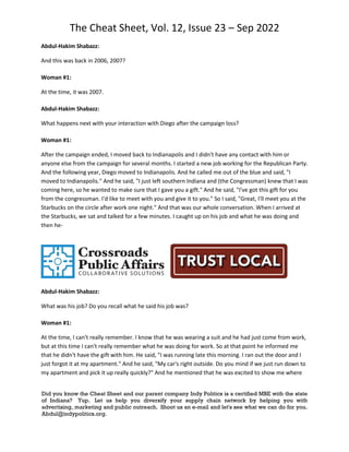 The Cheat Sheet, Vol. 12, Issue 23 – Sep 2022
Did you know the Cheat Sheet and our parent company Indy Politics is a certified MBE with the state
of Indiana? Yup. Let us help you diversify your supply chain network by helping you with
advertising, marketing and public outreach. Shoot us an e-mail and let's see what we can do for you.
Abdul@indypolitics.org.
Abdul-Hakim Shabazz:
And this was back in 2006, 2007?
Woman #1:
At the time, it was 2007.
Abdul-Hakim Shabazz:
What happens next with your interaction with Diego after the campaign loss?
Woman #1:
After the campaign ended, I moved back to Indianapolis and I didn't have any contact with him or
anyone else from the campaign for several months. I started a new job working for the Republican Party.
And the following year, Diego moved to Indianapolis. And he called me out of the blue and said, "I
moved to Indianapolis." And he said, "I just left southern Indiana and (the Congressman) knew that I was
coming here, so he wanted to make sure that I gave you a gift." And he said, "I've got this gift for you
from the congressman. I'd like to meet with you and give it to you." So I said, "Great, I'll meet you at the
Starbucks on the circle after work one night." And that was our whole conversation. When I arrived at
the Starbucks, we sat and talked for a few minutes. I caught up on his job and what he was doing and
then he-
Abdul-Hakim Shabazz:
What was his job? Do you recall what he said his job was?
Woman #1:
At the time, I can't really remember. I know that he was wearing a suit and he had just come from work,
but at this time I can't really remember what he was doing for work. So at that point he informed me
that he didn't have the gift with him. He said, "I was running late this morning. I ran out the door and I
just forgot it at my apartment." And he said, "My car's right outside. Do you mind if we just run down to
my apartment and pick it up really quickly?" And he mentioned that he was excited to show me where
 