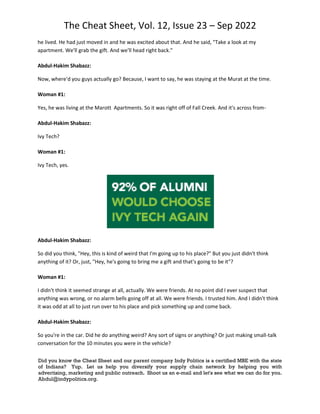 The Cheat Sheet, Vol. 12, Issue 23 – Sep 2022
Did you know the Cheat Sheet and our parent company Indy Politics is a certified MBE with the state
of Indiana? Yup. Let us help you diversify your supply chain network by helping you with
advertising, marketing and public outreach. Shoot us an e-mail and let's see what we can do for you.
Abdul@indypolitics.org.
he lived. He had just moved in and he was excited about that. And he said, "Take a look at my
apartment. We'll grab the gift. And we'll head right back."
Abdul-Hakim Shabazz:
Now, where'd you guys actually go? Because, I want to say, he was staying at the Murat at the time.
Woman #1:
Yes, he was living at the Marott Apartments. So it was right off of Fall Creek. And it's across from-
Abdul-Hakim Shabazz:
Ivy Tech?
Woman #1:
Ivy Tech, yes.
Abdul-Hakim Shabazz:
So did you think, "Hey, this is kind of weird that I'm going up to his place?" But you just didn't think
anything of it? Or, just, "Hey, he's going to bring me a gift and that's going to be it"?
Woman #1:
I didn't think it seemed strange at all, actually. We were friends. At no point did I ever suspect that
anything was wrong, or no alarm bells going off at all. We were friends. I trusted him. And I didn't think
it was odd at all to just run over to his place and pick something up and come back.
Abdul-Hakim Shabazz:
So you're in the car. Did he do anything weird? Any sort of signs or anything? Or just making small-talk
conversation for the 10 minutes you were in the vehicle?
 