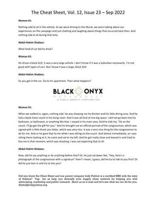The Cheat Sheet, Vol. 12, Issue 23 – Sep 2022
Did you know the Cheat Sheet and our parent company Indy Politics is a certified MBE with the state
of Indiana? Yup. Let us help you diversify your supply chain network by helping you with
advertising, marketing and public outreach. Shoot us an e-mail and let's see what we can do for you.
Abdul@indypolitics.org.
Woman #1:
Nothing odd at all in the vehicle. As we were driving to the Murat, we were talking about our
experiences on the campaign and just chatting and laughing about things that occurred back then. And
nothing odd at all during that time.
Abdul-Hakim Shabazz:
What kind of car did he drive?
Woman #1:
He drove a black SUV. It was a very large vehicle. I don't know if it was a Suburban necessarily. I'm not
good with types of cars. But I know it was a large, black SUV.
Abdul-Hakim Shabazz:
So you get in the car. Go to his apartment. Then what happens?
Woman #1:
When we walked in, again, nothing odd. He was showing me his kitchen and his little dining area. And he
had a black futon couch in his living room. And it was all kind of one big space. I did not go back into his
bedroom, or bathroom, or anything like that. I stayed in his main area. And he told me, "Sit on the
couch. I'll go get the gift for you." And he brought out an official portrait of the congressman, which was
signed with a little thank you letter, which was very nice. It was a very nice thing for the congressman to
do for me. And so he gave that to me while I was sitting on the couch. And almost immediately, as I was
sitting there looking at it, he came and sat to my left. And he got really close and leaned in and tried to
kiss me in that moment, which was shocking. I was not expecting that at all.
Abdul-Hakim Shabazz:
Now, did he say anything or do anything before that? Or, he just sat down like, "Hey, here's a
photograph of the congressman with a signature" then? I mean, I guess, did he try to talk to you first? Or
did he just lean in and try to kiss you?
 