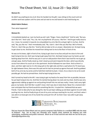 The Cheat Sheet, Vol. 12, Issue 23 – Sep 2022
Did you know the Cheat Sheet and our parent company Indy Politics is a certified MBE with the state
of Indiana? Yup. Let us help you diversify your supply chain network by helping you with
advertising, marketing and public outreach. Shoot us an e-mail and let's see what we can do for you.
Abdul@indypolitics.org.
Woman #1:
He didn't say anything to me at all. Once he handed me the gift, I was sitting on the couch and not
another word was spoken until he came and sat next to me and leaned in and tried kissing me.
Abdul-Hakim Shabazz:
Then what happened?
Woman #1:
I immediately backed up. I put my hand up and I said, "Diego, I have a boyfriend." And he said, "But you
don't like him." And I said, "Yes, I do. He's my boyfriend. Of course, I like him." And he got really close to
me. I mean, he scooted in towards me and grabbed my arms like this and got right in my face. And he
said, "No, you like me." And I immediately said, "No, I don't. I don't like you like that. We're friends.
That's it. I don't like you like this." And he did not take no for an answer. Absolutely not. He kept trying
to get closer to me. And then he moved from sitting next to me to the floor in front of me.
He was on his knees, right in front of me, trying to get close to my face and pull me close to him and
kept trying to kiss me. And I was trying to get away from him. And kept trying to put my hands up and
backing away from him. And he was just in such an odd position there that it was hard for me to get up
and get away. And he finally stood up. And I stood up and went towards the door, which was directly
across from where his couch sat in the apartment. And he followed me over there. And so there's a
door, and then right next to it is this long wall on the right side and then a wall where his TV stand was.
So right between there, there was this wall and he had me pinned up against that wall. And he grabbed
both of my arms by my wrists and he held them behind my back. I mean, he as close to me as he could
possibly get. He had me pinned there. And he kept trying to kiss me.
And I turned my head to the left. I was trying to get my head as far away from him as possible, because
he just kept trying to kiss me. And then he started kissing down my neck and my chest. And he was very
aggressively rubbing up against me and pushing himself into me and was really, I mean, had a very tight
grip on my hands. And I felt like I couldn't move. And I was also in total shock. Never for a moment did I
ever anticipate that my friend would do something like this. I trusted him. I believed that we were
friends. I had no idea why he was doing this. But he just kept rubbing up and down against me and really
pushing into me. And he finally let go of one of my arms and was reaching for my shirt, and that's when I
was able to at least get one of my hands free and push him off. So that's how I was able to get away
from him.
 