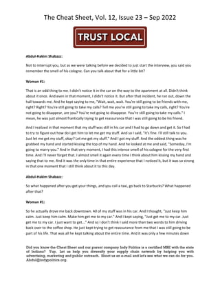 The Cheat Sheet, Vol. 12, Issue 23 – Sep 2022
Did you know the Cheat Sheet and our parent company Indy Politics is a certified MBE with the state
of Indiana? Yup. Let us help you diversify your supply chain network by helping you with
advertising, marketing and public outreach. Shoot us an e-mail and let's see what we can do for you.
Abdul@indypolitics.org.
Abdul-Hakim Shabazz:
Not to interrupt you, but as we were talking before we decided to just start the interview, you said you
remember the smell of his cologne. Can you talk about that for a little bit?
Woman #1:
That is an odd thing to me. I didn't notice it in the car on the way to the apartment at all. Didn't think
about it once. And even in that moment, I didn't notice it. But after that incident, he ran out, down the
hall towards me. And he kept saying to me, "Wait, wait, wait. You're still going to be friends with me,
right? Right? You're still going to take my calls? Tell me you're still going to take my calls, right? You're
not going to disappear, are you? You're not going to disappear. You're still going to take my calls." I
mean, he was just almost frantically trying to get reassurance that I was still going to be his friend.
And I realized in that moment that my stuff was still in his car and I had to go down and get it. So I had
to try to figure out how do I get him to let me get my stuff. And so I said, "It's fine. I'll still talk to you.
Just let me get my stuff, okay? Let me get my stuff." And I got my stuff. And the oddest thing was he
grabbed my hand and started kissing the top of my hand. And he looked at me and said, "Someday, I'm
going to marry you." And in that very moment, I had this intense smell of his cologne for the very first
time. And I'll never forget that. I almost smell it again every time I think about him kissing my hand and
saying that to me. And it was the only time in that entire experience that I noticed it, but it was so strong
in that one moment that I still think about it to this day.
Abdul-Hakim Shabazz:
So what happened after you get your things, and you call a taxi, go back to Starbucks? What happened
after that?
Woman #1:
So he actually drove me back downtown. All of my stuff was in his car. And I thought, "Just keep him
calm. Just keep him calm. Make him get me to my car." And I kept saying, "Just get me to my car. Just
get me to my car. I just want to get..." And so I don't think I said more than two words to him driving
back over to the coffee shop. He just kept trying to get reassurance from me that I was still going to be
part of his life. That was all he kept talking about the entire time. And it was only a few minutes down
 