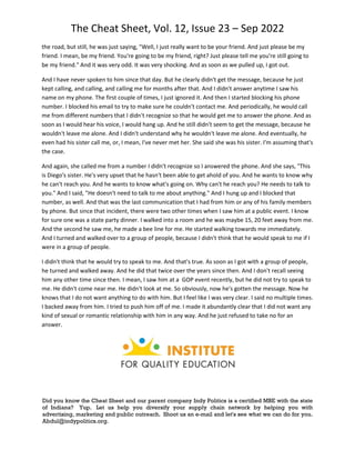 The Cheat Sheet, Vol. 12, Issue 23 – Sep 2022
Did you know the Cheat Sheet and our parent company Indy Politics is a certified MBE with the state
of Indiana? Yup. Let us help you diversify your supply chain network by helping you with
advertising, marketing and public outreach. Shoot us an e-mail and let's see what we can do for you.
Abdul@indypolitics.org.
the road, but still, he was just saying, "Well, I just really want to be your friend. And just please be my
friend. I mean, be my friend. You're going to be my friend, right? Just please tell me you're still going to
be my friend." And it was very odd. It was very shocking. And as soon as we pulled up, I got out.
And I have never spoken to him since that day. But he clearly didn't get the message, because he just
kept calling, and calling, and calling me for months after that. And I didn't answer anytime I saw his
name on my phone. The first couple of times, I just ignored it. And then I started blocking his phone
number. I blocked his email to try to make sure he couldn't contact me. And periodically, he would call
me from different numbers that I didn't recognize so that he would get me to answer the phone. And as
soon as I would hear his voice, I would hang up. And he still didn't seem to get the message, because he
wouldn't leave me alone. And I didn't understand why he wouldn't leave me alone. And eventually, he
even had his sister call me, or, I mean, I've never met her. She said she was his sister. I'm assuming that's
the case.
And again, she called me from a number I didn't recognize so I answered the phone. And she says, "This
is Diego's sister. He's very upset that he hasn't been able to get ahold of you. And he wants to know why
he can't reach you. And he wants to know what's going on. Why can't he reach you? He needs to talk to
you." And I said, "He doesn't need to talk to me about anything." And I hung up and I blocked that
number, as well. And that was the last communication that I had from him or any of his family members
by phone. But since that incident, there were two other times when I saw him at a public event. I know
for sure one was a state party dinner. I walked into a room and he was maybe 15, 20 feet away from me.
And the second he saw me, he made a bee line for me. He started walking towards me immediately.
And I turned and walked over to a group of people, because I didn't think that he would speak to me if I
were in a group of people.
I didn't think that he would try to speak to me. And that's true. As soon as I got with a group of people,
he turned and walked away. And he did that twice over the years since then. And I don't recall seeing
him any other time since then. I mean, I saw him at a GOP event recently, but he did not try to speak to
me. He didn't come near me. He didn't look at me. So obviously, now he's gotten the message. Now he
knows that I do not want anything to do with him. But I feel like I was very clear. I said no multiple times.
I backed away from him. I tried to push him off of me. I made it abundantly clear that I did not want any
kind of sexual or romantic relationship with him in any way. And he just refused to take no for an
answer.
 