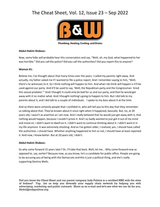 The Cheat Sheet, Vol. 12, Issue 23 – Sep 2022
Did you know the Cheat Sheet and our parent company Indy Politics is a certified MBE with the state
of Indiana? Yup. Let us help you diversify your supply chain network by helping you with
advertising, marketing and public outreach. Shoot us an e-mail and let's see what we can do for you.
Abdul@indypolitics.org.
Abdul-Hakim Shabazz:
Now, some folks will probably hear this conversation and say, "Well, oh, my God, what happened to her
was horrible." Did you call the police? Did you call the authorities? Did you report this to anyone?
Woman #1:
Believe me, I've thought about that many times over the years. I called my parents right away. And
actually, my father asked me if I wanted to file a police report. And I remember saying to him, "Well,
there's no witnesses to it. So I think nothing will happen to him. And what I do think will happen is it'll be
used against our party. And it'll be used to say, 'Well, the Republican party and the Congressman hired
this sexual predator.'" And I thought it could only be bad for us and our party, and that he would get
away with it no matter what. And I thought nothing's going to happen to him. But I did talk to my
parents about it, and I did talk to a couple of individuals. I spoke to my boss about it at the time.
And so there were certainly people that I confided in, who will tell you to this day that they remember
us talking about that. They've known about it since right when it happened, basically. But, no, at 20
years old, I wasn't as assertive as I am now. And I really believed that he would just get away with it, that
nothing would happen, because I couldn't prove it. And I so badly wanted to just get it out of my mind
and move on. I didn't want to dwell on it. I didn't want to continue thinking about it. I didn't want it in
my life anymore. It was extremely shocking. And as I've gotten older, I realized, yes, I should have called
the authorities. I should have. Whether anything happened to him or not, I should have at least reported
it. And now, I know better. But at 20 years old, I didn't.
Abdul-Hakim Shabazz:
So why come forward 15 years later? Or, I'll take that back. Well, let me... Why come forward now as
opposed to, say, earlier? Because now, as you know, he's a candidate for public office. People are going
to be accusing you of being with the Democrats and this is just a political thing, and she's really
supporting Destiny Wells.
 