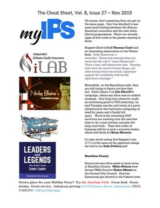 The Cheat Sheet, Vol. 8, Issue 27 – Nov 2019
Need a place for your Holiday Party? Try the Antelope Club. Great food. Great
drinks. Great service. And great pricing. 615 N Delaware Street, Indianapolis• FREE
PARKING• Call (317) 632-5541.
Of course, that’s assuming they can get on
the same page. Don’t be shocked to see
some head butting between the African-
American councilors and the new white,
liberal progressives. There are already
signs of that crack in the plaster starting to
show.
Hogsett Chief of Staff Thomas Cook had
an interesting observation on his Twitter
feed, “Indy Democrats, a
reminder: Democrats winning does not
mean that the city is "more Democratic."
That's a bad, self-destructive take. Tuesday
wins were the result of many things, but
chief among them was broad, bipartisan
support for candidates with broad,
bipartisan messages.”
Meanwhile, on the Republican side, they
are still trying to figure out how they
lost. Some blame it on Jim Merritt’s
campaign, others say there was no unified
message. One long-time observer made
an interesting point to TCS yesterday, he
said Tuesday was the end result of a party
infrastructure that had been collapsing on
itself for years and it finally fell
apart. Word is the remaining GOP
survivors are meeting over the next few
days to do a post mortem and plan the
long road back. Their first order of
business will be to pick a minority leader,
which will likely be Brian Mowrey.
It’s also worth noting that Hogsett’s win
(71%) is the same as the approval ratings
we had in our Indy Politics poll.
Hamilton County
Democrats won three seats in local races
in Hamilton County. Miles Nelson beat
former FSSA Director Debra Minott on
the Carmel City Council. And two
Democrats got elected to the Fishers town
 